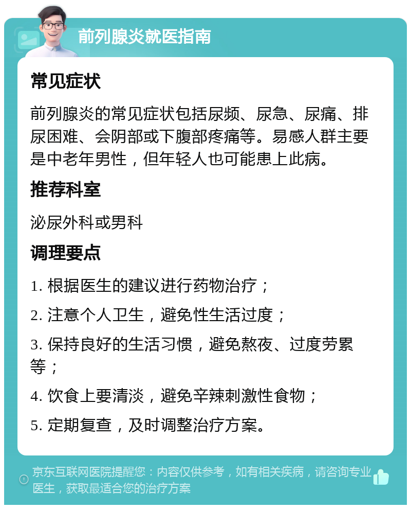 前列腺炎就医指南 常见症状 前列腺炎的常见症状包括尿频、尿急、尿痛、排尿困难、会阴部或下腹部疼痛等。易感人群主要是中老年男性，但年轻人也可能患上此病。 推荐科室 泌尿外科或男科 调理要点 1. 根据医生的建议进行药物治疗； 2. 注意个人卫生，避免性生活过度； 3. 保持良好的生活习惯，避免熬夜、过度劳累等； 4. 饮食上要清淡，避免辛辣刺激性食物； 5. 定期复查，及时调整治疗方案。