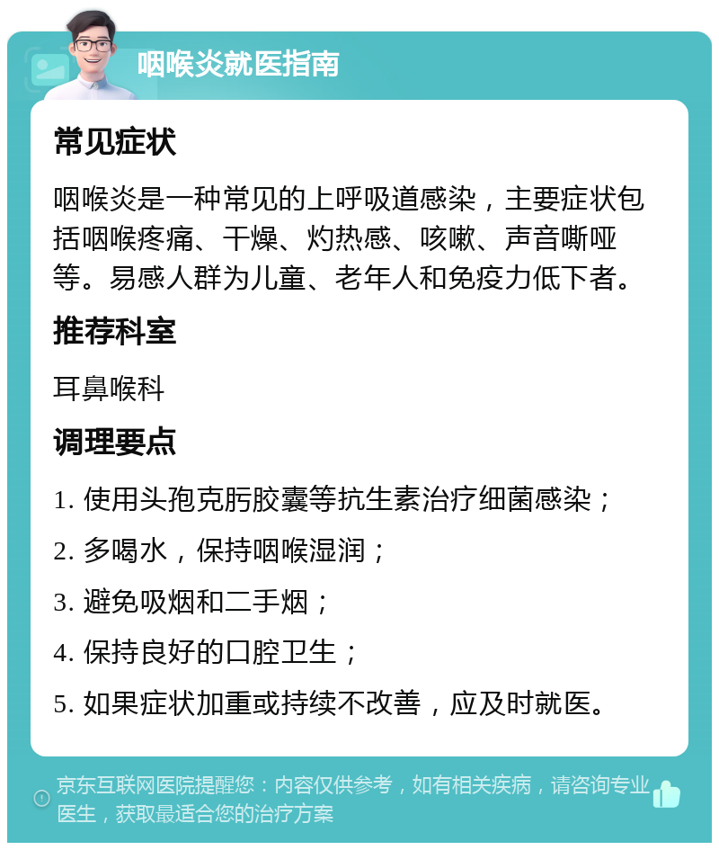 咽喉炎就医指南 常见症状 咽喉炎是一种常见的上呼吸道感染，主要症状包括咽喉疼痛、干燥、灼热感、咳嗽、声音嘶哑等。易感人群为儿童、老年人和免疫力低下者。 推荐科室 耳鼻喉科 调理要点 1. 使用头孢克肟胶囊等抗生素治疗细菌感染； 2. 多喝水，保持咽喉湿润； 3. 避免吸烟和二手烟； 4. 保持良好的口腔卫生； 5. 如果症状加重或持续不改善，应及时就医。