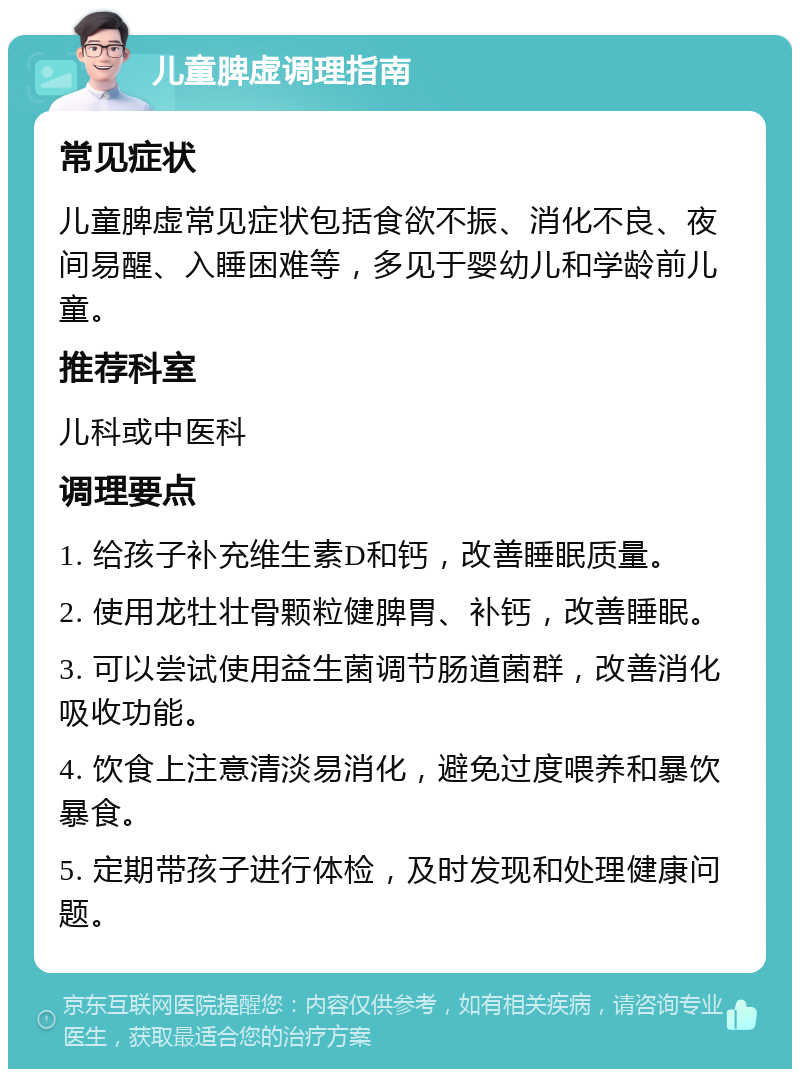 儿童脾虚调理指南 常见症状 儿童脾虚常见症状包括食欲不振、消化不良、夜间易醒、入睡困难等，多见于婴幼儿和学龄前儿童。 推荐科室 儿科或中医科 调理要点 1. 给孩子补充维生素D和钙，改善睡眠质量。 2. 使用龙牡壮骨颗粒健脾胃、补钙，改善睡眠。 3. 可以尝试使用益生菌调节肠道菌群，改善消化吸收功能。 4. 饮食上注意清淡易消化，避免过度喂养和暴饮暴食。 5. 定期带孩子进行体检，及时发现和处理健康问题。