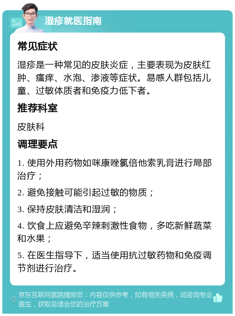 湿疹就医指南 常见症状 湿疹是一种常见的皮肤炎症，主要表现为皮肤红肿、瘙痒、水泡、渗液等症状。易感人群包括儿童、过敏体质者和免疫力低下者。 推荐科室 皮肤科 调理要点 1. 使用外用药物如咪康唑氯倍他索乳膏进行局部治疗； 2. 避免接触可能引起过敏的物质； 3. 保持皮肤清洁和湿润； 4. 饮食上应避免辛辣刺激性食物，多吃新鲜蔬菜和水果； 5. 在医生指导下，适当使用抗过敏药物和免疫调节剂进行治疗。