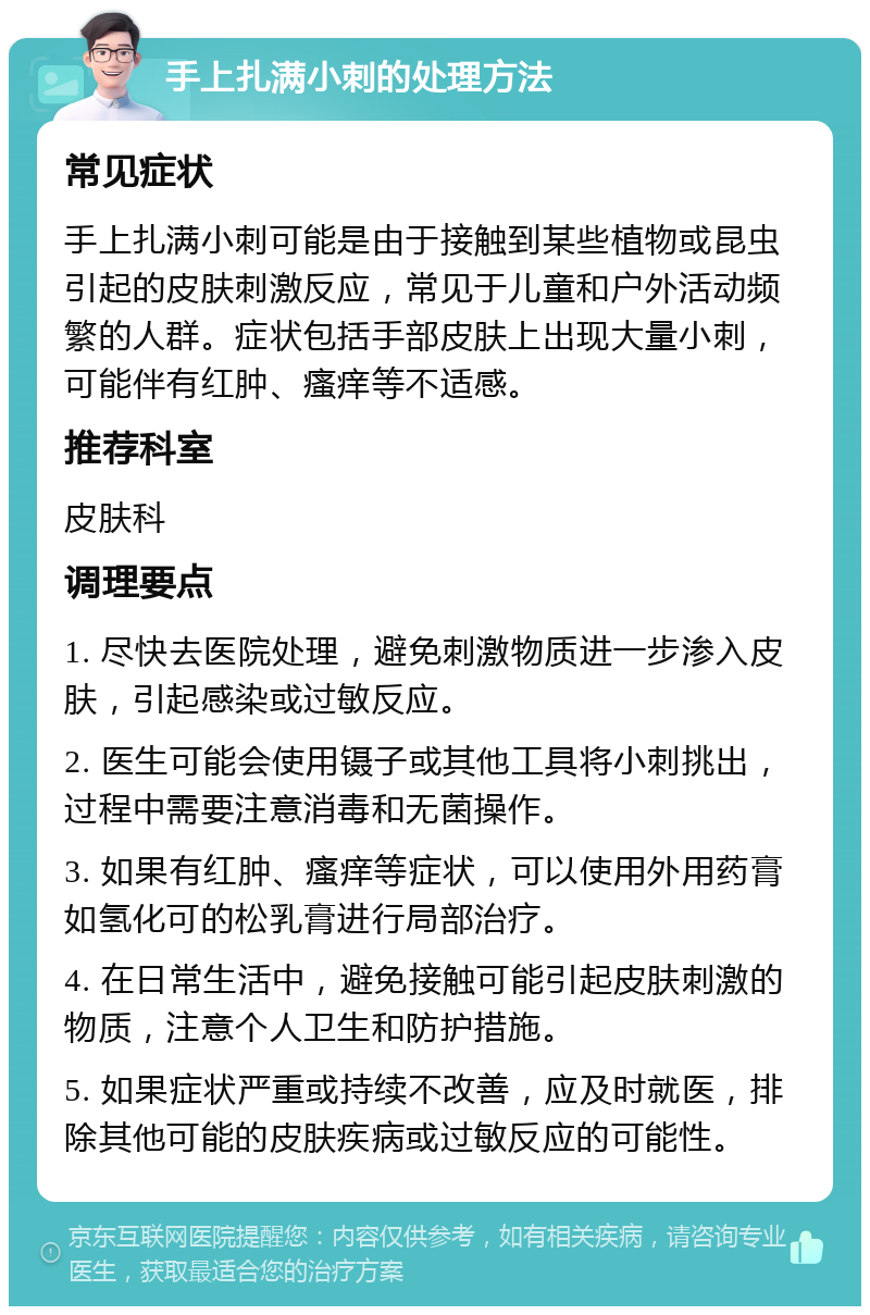 手上扎满小刺的处理方法 常见症状 手上扎满小刺可能是由于接触到某些植物或昆虫引起的皮肤刺激反应，常见于儿童和户外活动频繁的人群。症状包括手部皮肤上出现大量小刺，可能伴有红肿、瘙痒等不适感。 推荐科室 皮肤科 调理要点 1. 尽快去医院处理，避免刺激物质进一步渗入皮肤，引起感染或过敏反应。 2. 医生可能会使用镊子或其他工具将小刺挑出，过程中需要注意消毒和无菌操作。 3. 如果有红肿、瘙痒等症状，可以使用外用药膏如氢化可的松乳膏进行局部治疗。 4. 在日常生活中，避免接触可能引起皮肤刺激的物质，注意个人卫生和防护措施。 5. 如果症状严重或持续不改善，应及时就医，排除其他可能的皮肤疾病或过敏反应的可能性。