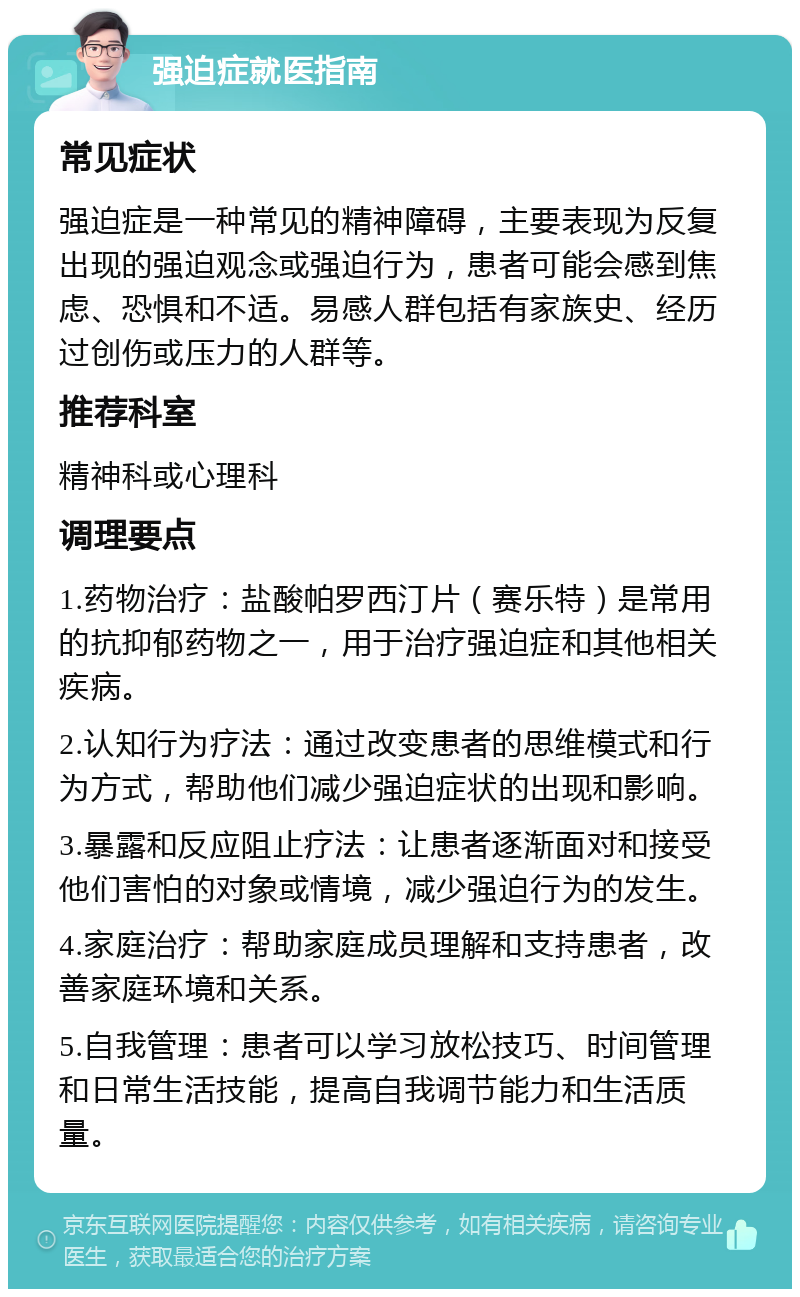 强迫症就医指南 常见症状 强迫症是一种常见的精神障碍，主要表现为反复出现的强迫观念或强迫行为，患者可能会感到焦虑、恐惧和不适。易感人群包括有家族史、经历过创伤或压力的人群等。 推荐科室 精神科或心理科 调理要点 1.药物治疗：盐酸帕罗西汀片（赛乐特）是常用的抗抑郁药物之一，用于治疗强迫症和其他相关疾病。 2.认知行为疗法：通过改变患者的思维模式和行为方式，帮助他们减少强迫症状的出现和影响。 3.暴露和反应阻止疗法：让患者逐渐面对和接受他们害怕的对象或情境，减少强迫行为的发生。 4.家庭治疗：帮助家庭成员理解和支持患者，改善家庭环境和关系。 5.自我管理：患者可以学习放松技巧、时间管理和日常生活技能，提高自我调节能力和生活质量。