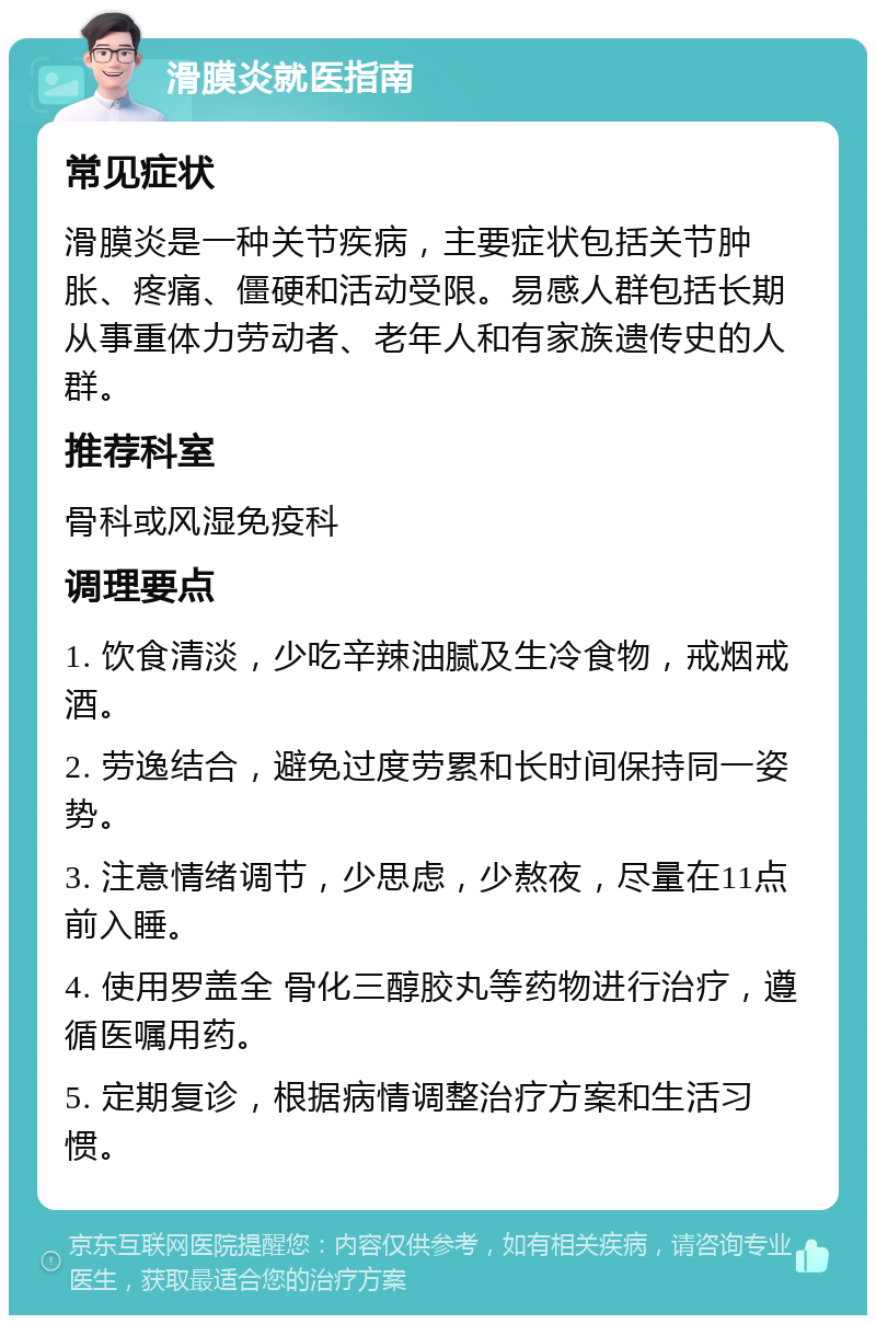 滑膜炎就医指南 常见症状 滑膜炎是一种关节疾病，主要症状包括关节肿胀、疼痛、僵硬和活动受限。易感人群包括长期从事重体力劳动者、老年人和有家族遗传史的人群。 推荐科室 骨科或风湿免疫科 调理要点 1. 饮食清淡，少吃辛辣油腻及生冷食物，戒烟戒酒。 2. 劳逸结合，避免过度劳累和长时间保持同一姿势。 3. 注意情绪调节，少思虑，少熬夜，尽量在11点前入睡。 4. 使用罗盖全 骨化三醇胶丸等药物进行治疗，遵循医嘱用药。 5. 定期复诊，根据病情调整治疗方案和生活习惯。