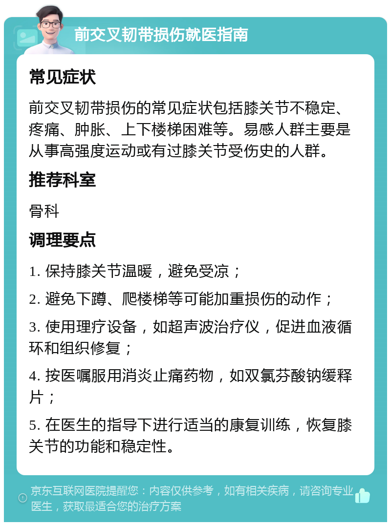 前交叉韧带损伤就医指南 常见症状 前交叉韧带损伤的常见症状包括膝关节不稳定、疼痛、肿胀、上下楼梯困难等。易感人群主要是从事高强度运动或有过膝关节受伤史的人群。 推荐科室 骨科 调理要点 1. 保持膝关节温暖，避免受凉； 2. 避免下蹲、爬楼梯等可能加重损伤的动作； 3. 使用理疗设备，如超声波治疗仪，促进血液循环和组织修复； 4. 按医嘱服用消炎止痛药物，如双氯芬酸钠缓释片； 5. 在医生的指导下进行适当的康复训练，恢复膝关节的功能和稳定性。