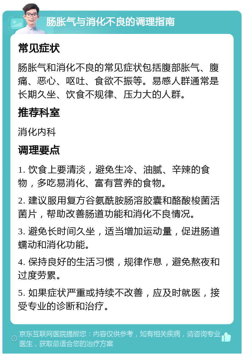 肠胀气与消化不良的调理指南 常见症状 肠胀气和消化不良的常见症状包括腹部胀气、腹痛、恶心、呕吐、食欲不振等。易感人群通常是长期久坐、饮食不规律、压力大的人群。 推荐科室 消化内科 调理要点 1. 饮食上要清淡，避免生冷、油腻、辛辣的食物，多吃易消化、富有营养的食物。 2. 建议服用复方谷氨酰胺肠溶胶囊和酪酸梭菌活菌片，帮助改善肠道功能和消化不良情况。 3. 避免长时间久坐，适当增加运动量，促进肠道蠕动和消化功能。 4. 保持良好的生活习惯，规律作息，避免熬夜和过度劳累。 5. 如果症状严重或持续不改善，应及时就医，接受专业的诊断和治疗。