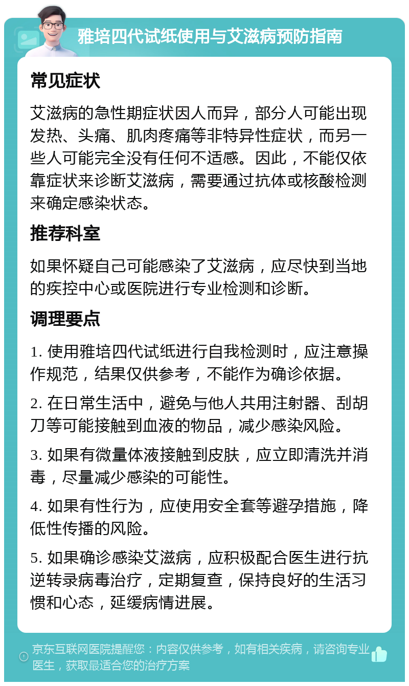 雅培四代试纸使用与艾滋病预防指南 常见症状 艾滋病的急性期症状因人而异，部分人可能出现发热、头痛、肌肉疼痛等非特异性症状，而另一些人可能完全没有任何不适感。因此，不能仅依靠症状来诊断艾滋病，需要通过抗体或核酸检测来确定感染状态。 推荐科室 如果怀疑自己可能感染了艾滋病，应尽快到当地的疾控中心或医院进行专业检测和诊断。 调理要点 1. 使用雅培四代试纸进行自我检测时，应注意操作规范，结果仅供参考，不能作为确诊依据。 2. 在日常生活中，避免与他人共用注射器、刮胡刀等可能接触到血液的物品，减少感染风险。 3. 如果有微量体液接触到皮肤，应立即清洗并消毒，尽量减少感染的可能性。 4. 如果有性行为，应使用安全套等避孕措施，降低性传播的风险。 5. 如果确诊感染艾滋病，应积极配合医生进行抗逆转录病毒治疗，定期复查，保持良好的生活习惯和心态，延缓病情进展。