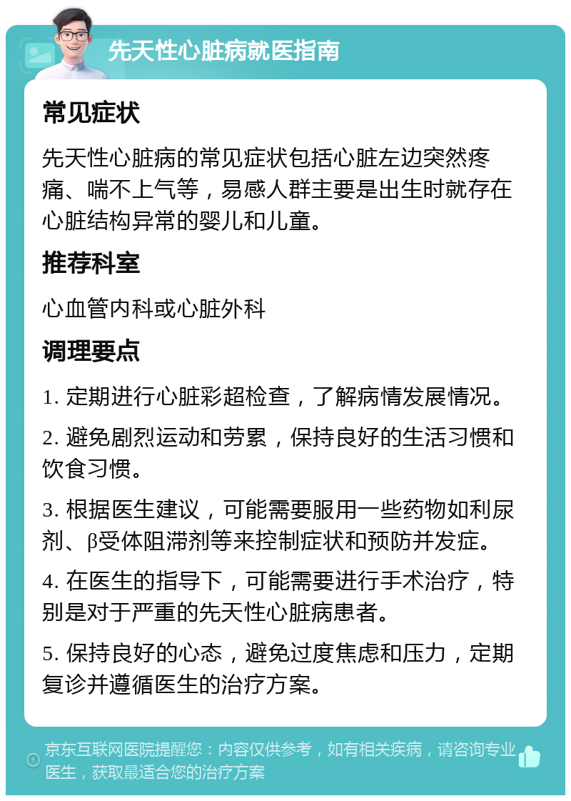 先天性心脏病就医指南 常见症状 先天性心脏病的常见症状包括心脏左边突然疼痛、喘不上气等，易感人群主要是出生时就存在心脏结构异常的婴儿和儿童。 推荐科室 心血管内科或心脏外科 调理要点 1. 定期进行心脏彩超检查，了解病情发展情况。 2. 避免剧烈运动和劳累，保持良好的生活习惯和饮食习惯。 3. 根据医生建议，可能需要服用一些药物如利尿剂、β受体阻滞剂等来控制症状和预防并发症。 4. 在医生的指导下，可能需要进行手术治疗，特别是对于严重的先天性心脏病患者。 5. 保持良好的心态，避免过度焦虑和压力，定期复诊并遵循医生的治疗方案。