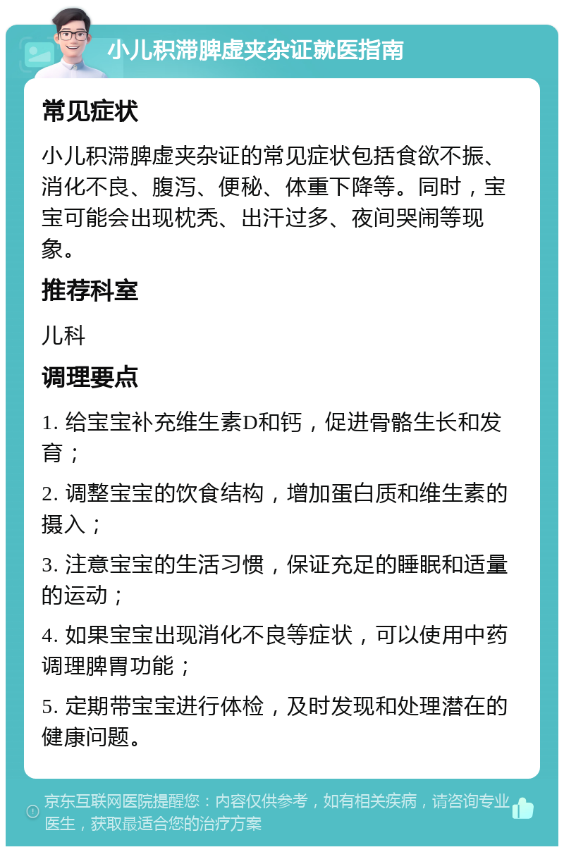 小儿积滞脾虚夹杂证就医指南 常见症状 小儿积滞脾虚夹杂证的常见症状包括食欲不振、消化不良、腹泻、便秘、体重下降等。同时，宝宝可能会出现枕秃、出汗过多、夜间哭闹等现象。 推荐科室 儿科 调理要点 1. 给宝宝补充维生素D和钙，促进骨骼生长和发育； 2. 调整宝宝的饮食结构，增加蛋白质和维生素的摄入； 3. 注意宝宝的生活习惯，保证充足的睡眠和适量的运动； 4. 如果宝宝出现消化不良等症状，可以使用中药调理脾胃功能； 5. 定期带宝宝进行体检，及时发现和处理潜在的健康问题。