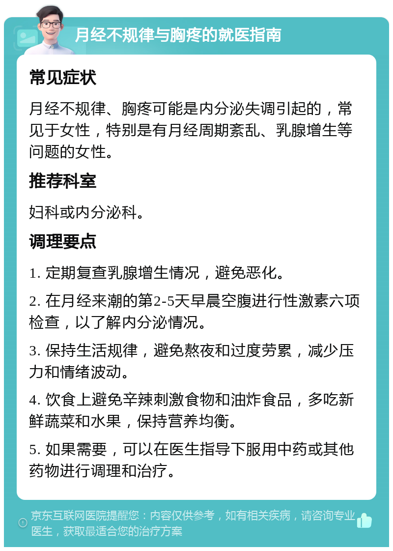 月经不规律与胸疼的就医指南 常见症状 月经不规律、胸疼可能是内分泌失调引起的，常见于女性，特别是有月经周期紊乱、乳腺增生等问题的女性。 推荐科室 妇科或内分泌科。 调理要点 1. 定期复查乳腺增生情况，避免恶化。 2. 在月经来潮的第2-5天早晨空腹进行性激素六项检查，以了解内分泌情况。 3. 保持生活规律，避免熬夜和过度劳累，减少压力和情绪波动。 4. 饮食上避免辛辣刺激食物和油炸食品，多吃新鲜蔬菜和水果，保持营养均衡。 5. 如果需要，可以在医生指导下服用中药或其他药物进行调理和治疗。