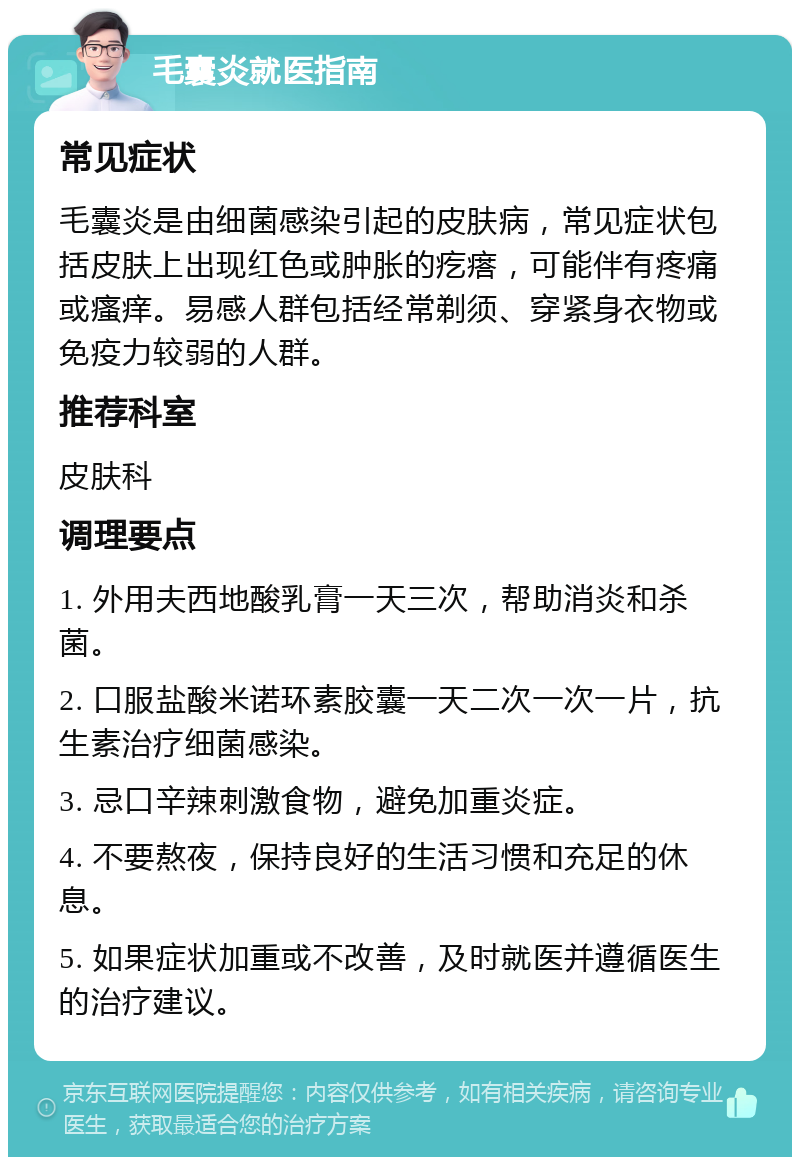 毛囊炎就医指南 常见症状 毛囊炎是由细菌感染引起的皮肤病，常见症状包括皮肤上出现红色或肿胀的疙瘩，可能伴有疼痛或瘙痒。易感人群包括经常剃须、穿紧身衣物或免疫力较弱的人群。 推荐科室 皮肤科 调理要点 1. 外用夫西地酸乳膏一天三次，帮助消炎和杀菌。 2. 口服盐酸米诺环素胶囊一天二次一次一片，抗生素治疗细菌感染。 3. 忌口辛辣刺激食物，避免加重炎症。 4. 不要熬夜，保持良好的生活习惯和充足的休息。 5. 如果症状加重或不改善，及时就医并遵循医生的治疗建议。