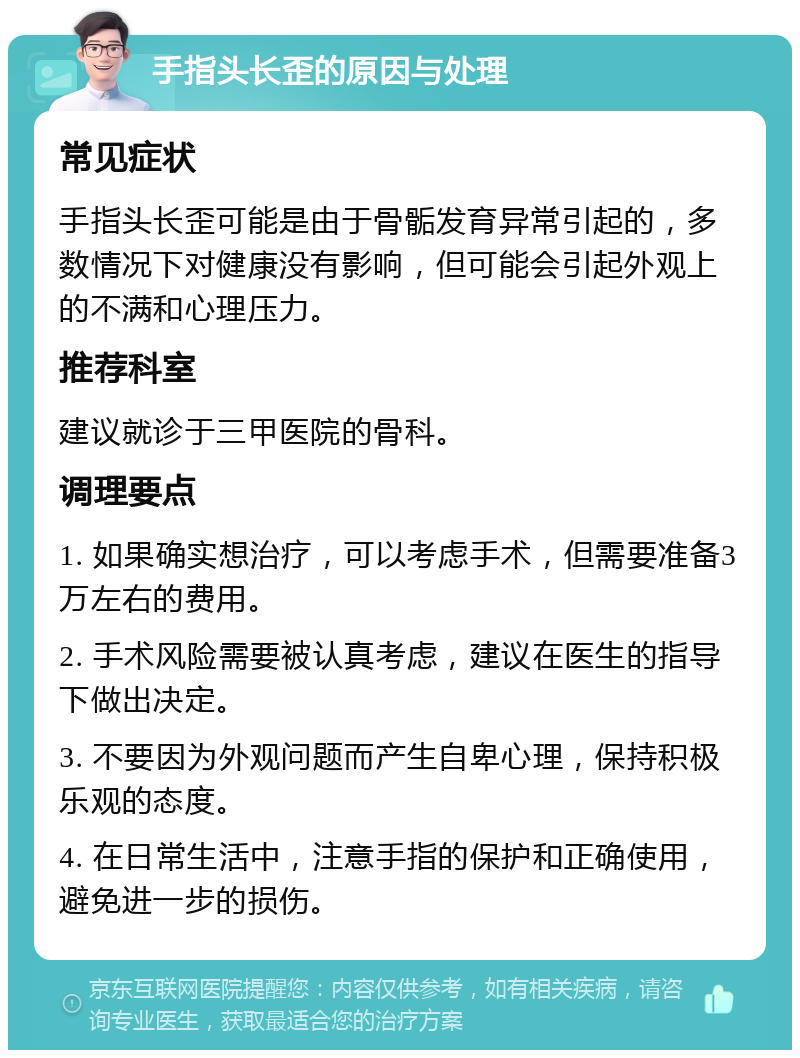 手指头长歪的原因与处理 常见症状 手指头长歪可能是由于骨骺发育异常引起的，多数情况下对健康没有影响，但可能会引起外观上的不满和心理压力。 推荐科室 建议就诊于三甲医院的骨科。 调理要点 1. 如果确实想治疗，可以考虑手术，但需要准备3万左右的费用。 2. 手术风险需要被认真考虑，建议在医生的指导下做出决定。 3. 不要因为外观问题而产生自卑心理，保持积极乐观的态度。 4. 在日常生活中，注意手指的保护和正确使用，避免进一步的损伤。