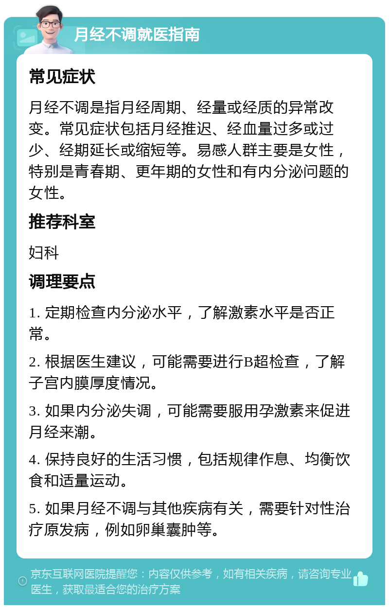 月经不调就医指南 常见症状 月经不调是指月经周期、经量或经质的异常改变。常见症状包括月经推迟、经血量过多或过少、经期延长或缩短等。易感人群主要是女性，特别是青春期、更年期的女性和有内分泌问题的女性。 推荐科室 妇科 调理要点 1. 定期检查内分泌水平，了解激素水平是否正常。 2. 根据医生建议，可能需要进行B超检查，了解子宫内膜厚度情况。 3. 如果内分泌失调，可能需要服用孕激素来促进月经来潮。 4. 保持良好的生活习惯，包括规律作息、均衡饮食和适量运动。 5. 如果月经不调与其他疾病有关，需要针对性治疗原发病，例如卵巢囊肿等。