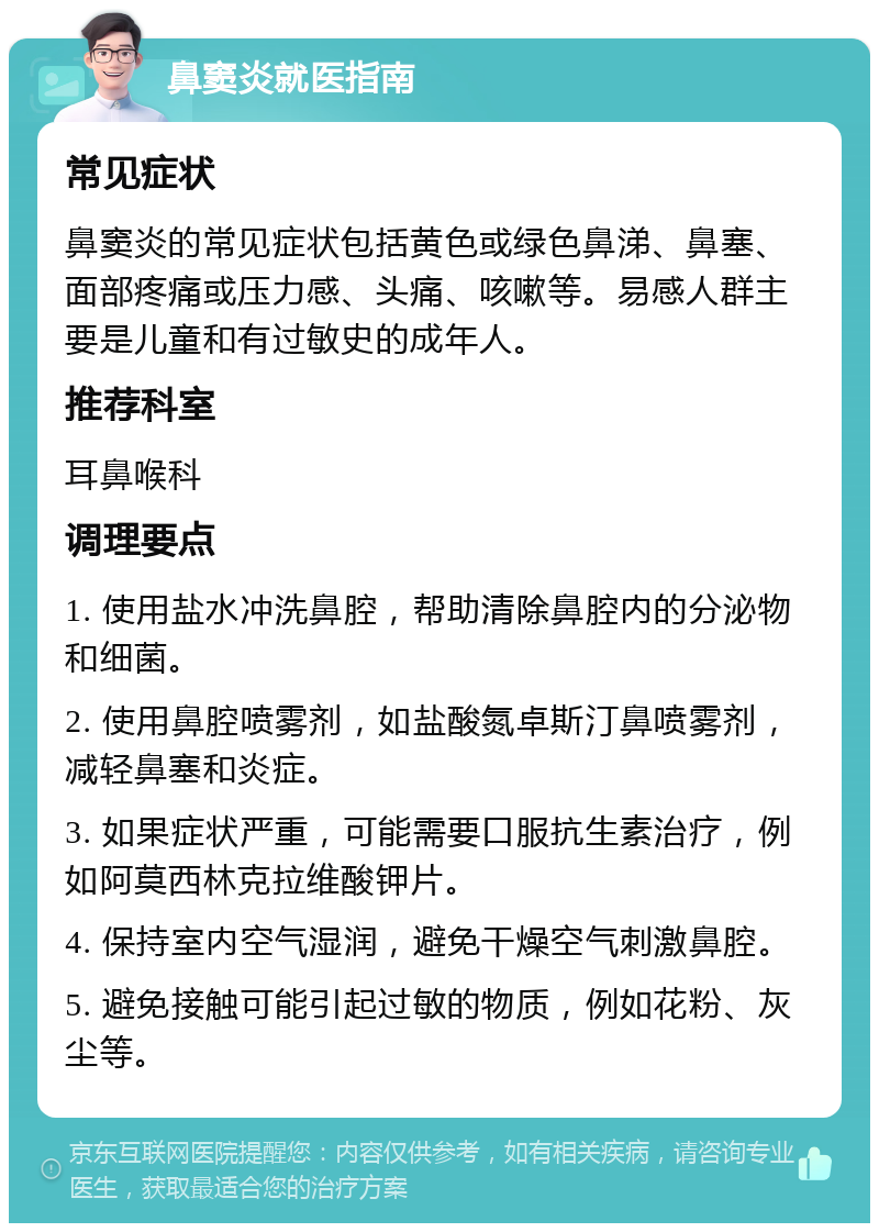 鼻窦炎就医指南 常见症状 鼻窦炎的常见症状包括黄色或绿色鼻涕、鼻塞、面部疼痛或压力感、头痛、咳嗽等。易感人群主要是儿童和有过敏史的成年人。 推荐科室 耳鼻喉科 调理要点 1. 使用盐水冲洗鼻腔，帮助清除鼻腔内的分泌物和细菌。 2. 使用鼻腔喷雾剂，如盐酸氮卓斯汀鼻喷雾剂，减轻鼻塞和炎症。 3. 如果症状严重，可能需要口服抗生素治疗，例如阿莫西林克拉维酸钾片。 4. 保持室内空气湿润，避免干燥空气刺激鼻腔。 5. 避免接触可能引起过敏的物质，例如花粉、灰尘等。