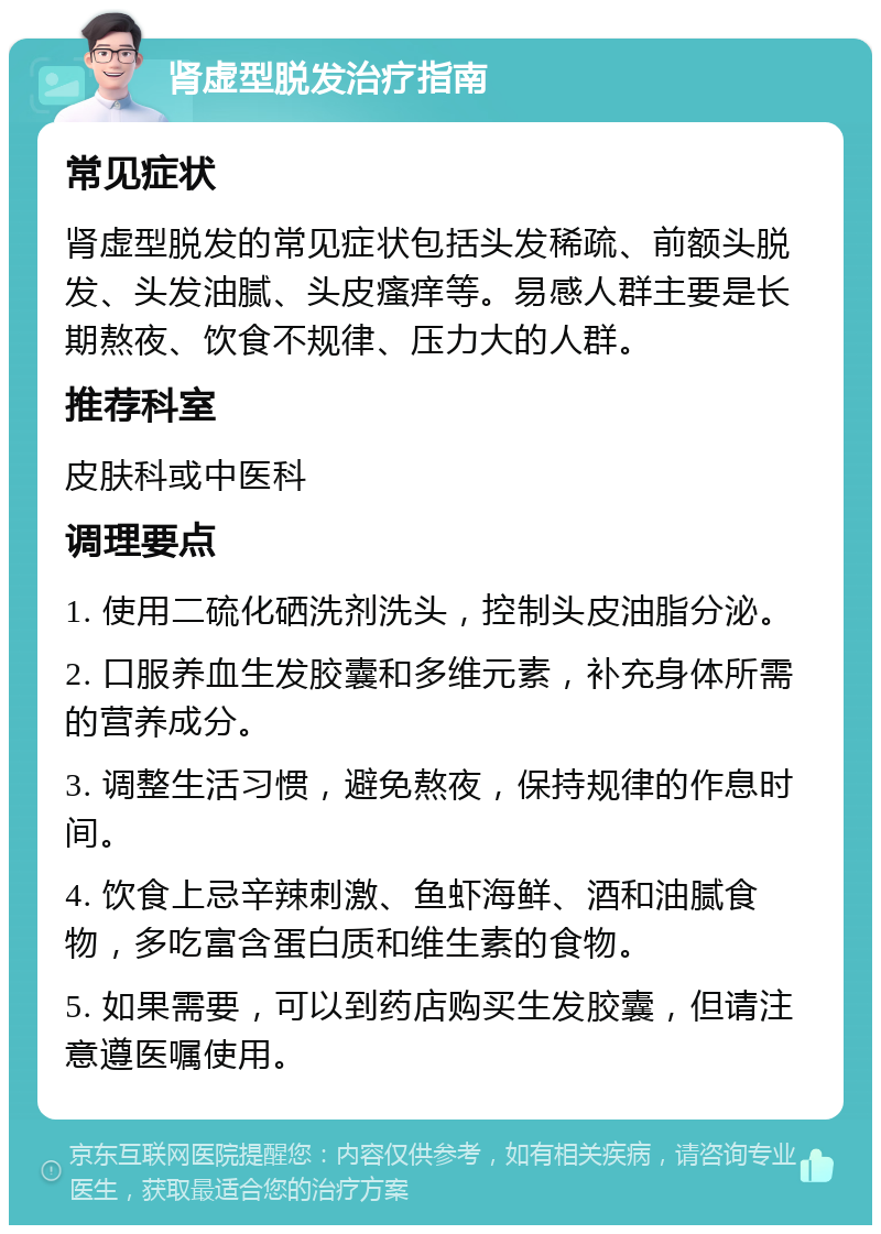 肾虚型脱发治疗指南 常见症状 肾虚型脱发的常见症状包括头发稀疏、前额头脱发、头发油腻、头皮瘙痒等。易感人群主要是长期熬夜、饮食不规律、压力大的人群。 推荐科室 皮肤科或中医科 调理要点 1. 使用二硫化硒洗剂洗头，控制头皮油脂分泌。 2. 口服养血生发胶囊和多维元素，补充身体所需的营养成分。 3. 调整生活习惯，避免熬夜，保持规律的作息时间。 4. 饮食上忌辛辣刺激、鱼虾海鲜、酒和油腻食物，多吃富含蛋白质和维生素的食物。 5. 如果需要，可以到药店购买生发胶囊，但请注意遵医嘱使用。