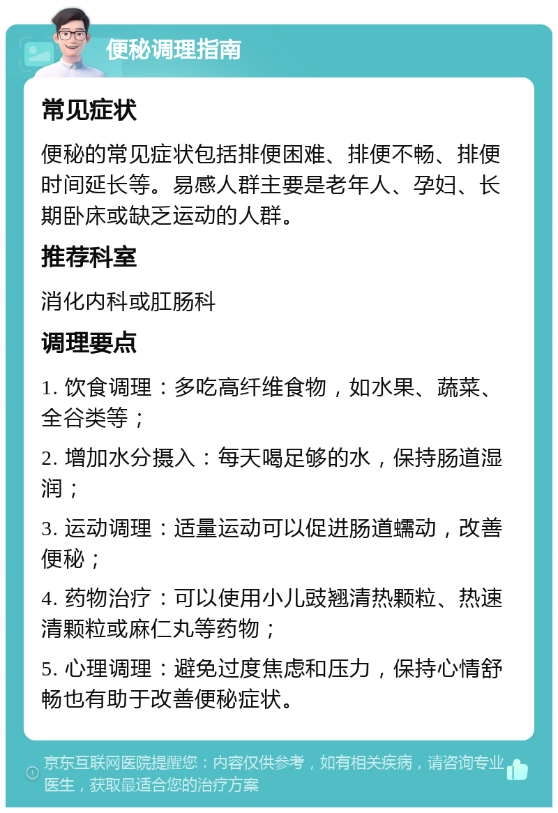 便秘调理指南 常见症状 便秘的常见症状包括排便困难、排便不畅、排便时间延长等。易感人群主要是老年人、孕妇、长期卧床或缺乏运动的人群。 推荐科室 消化内科或肛肠科 调理要点 1. 饮食调理：多吃高纤维食物，如水果、蔬菜、全谷类等； 2. 增加水分摄入：每天喝足够的水，保持肠道湿润； 3. 运动调理：适量运动可以促进肠道蠕动，改善便秘； 4. 药物治疗：可以使用小儿豉翘清热颗粒、热速清颗粒或麻仁丸等药物； 5. 心理调理：避免过度焦虑和压力，保持心情舒畅也有助于改善便秘症状。