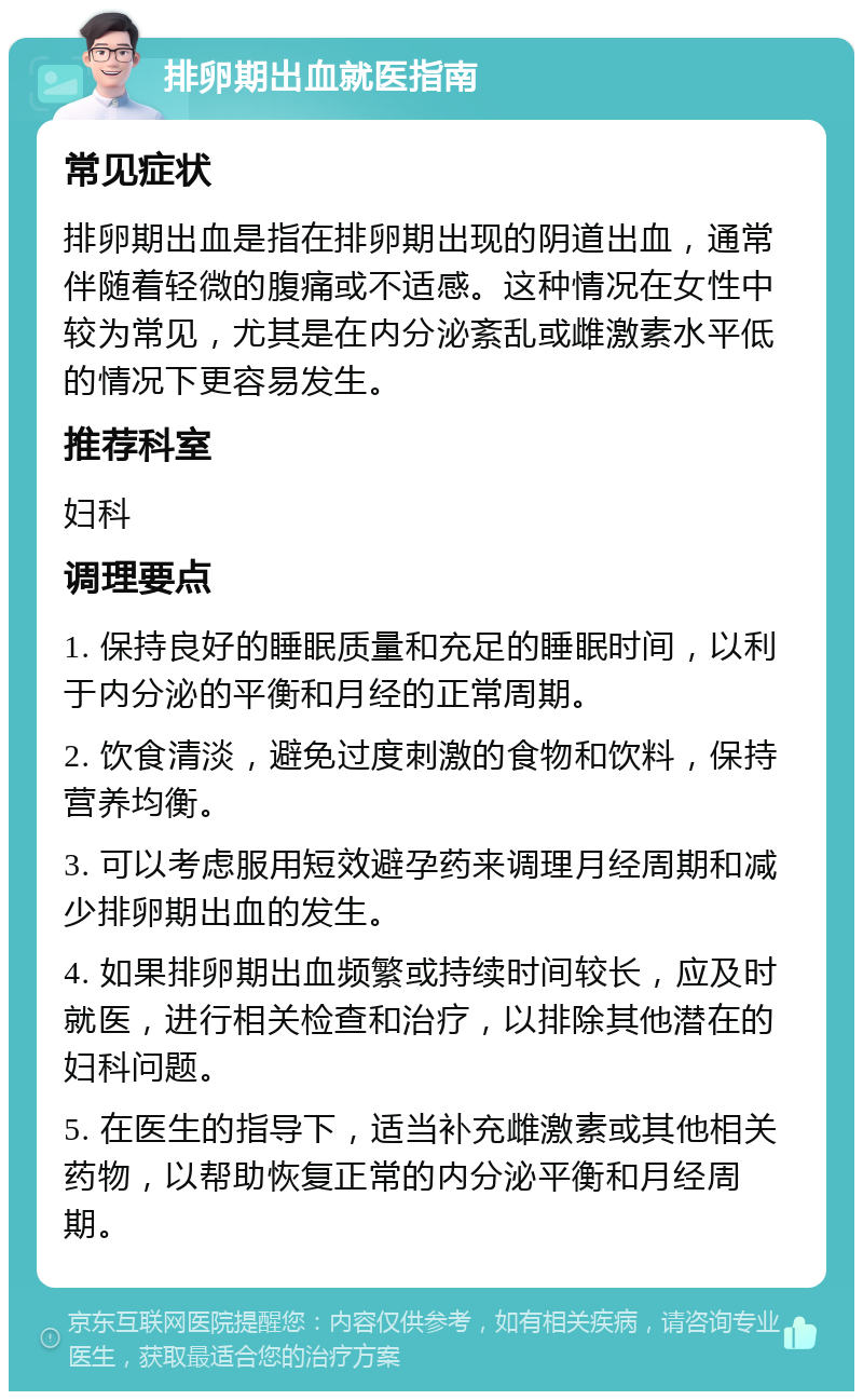 排卵期出血就医指南 常见症状 排卵期出血是指在排卵期出现的阴道出血，通常伴随着轻微的腹痛或不适感。这种情况在女性中较为常见，尤其是在内分泌紊乱或雌激素水平低的情况下更容易发生。 推荐科室 妇科 调理要点 1. 保持良好的睡眠质量和充足的睡眠时间，以利于内分泌的平衡和月经的正常周期。 2. 饮食清淡，避免过度刺激的食物和饮料，保持营养均衡。 3. 可以考虑服用短效避孕药来调理月经周期和减少排卵期出血的发生。 4. 如果排卵期出血频繁或持续时间较长，应及时就医，进行相关检查和治疗，以排除其他潜在的妇科问题。 5. 在医生的指导下，适当补充雌激素或其他相关药物，以帮助恢复正常的内分泌平衡和月经周期。