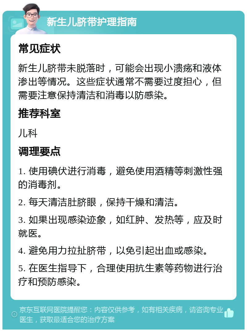 新生儿脐带护理指南 常见症状 新生儿脐带未脱落时，可能会出现小溃疡和液体渗出等情况。这些症状通常不需要过度担心，但需要注意保持清洁和消毒以防感染。 推荐科室 儿科 调理要点 1. 使用碘伏进行消毒，避免使用酒精等刺激性强的消毒剂。 2. 每天清洁肚脐眼，保持干燥和清洁。 3. 如果出现感染迹象，如红肿、发热等，应及时就医。 4. 避免用力拉扯脐带，以免引起出血或感染。 5. 在医生指导下，合理使用抗生素等药物进行治疗和预防感染。