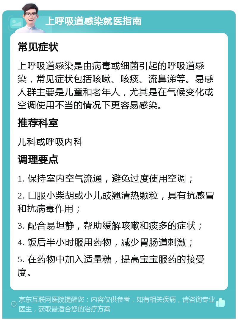 上呼吸道感染就医指南 常见症状 上呼吸道感染是由病毒或细菌引起的呼吸道感染，常见症状包括咳嗽、咳痰、流鼻涕等。易感人群主要是儿童和老年人，尤其是在气候变化或空调使用不当的情况下更容易感染。 推荐科室 儿科或呼吸内科 调理要点 1. 保持室内空气流通，避免过度使用空调； 2. 口服小柴胡或小儿豉翘清热颗粒，具有抗感冒和抗病毒作用； 3. 配合易坦静，帮助缓解咳嗽和痰多的症状； 4. 饭后半小时服用药物，减少胃肠道刺激； 5. 在药物中加入适量糖，提高宝宝服药的接受度。