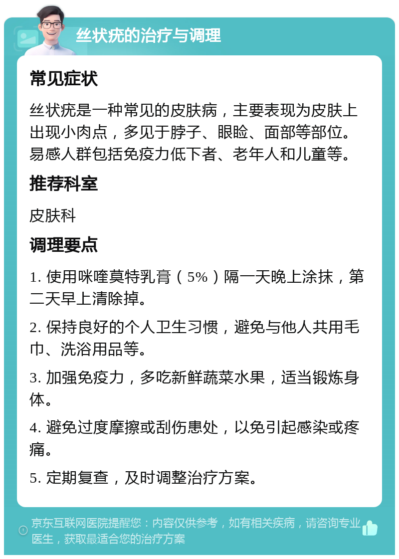 丝状疣的治疗与调理 常见症状 丝状疣是一种常见的皮肤病，主要表现为皮肤上出现小肉点，多见于脖子、眼睑、面部等部位。易感人群包括免疫力低下者、老年人和儿童等。 推荐科室 皮肤科 调理要点 1. 使用咪喹莫特乳膏（5%）隔一天晚上涂抹，第二天早上清除掉。 2. 保持良好的个人卫生习惯，避免与他人共用毛巾、洗浴用品等。 3. 加强免疫力，多吃新鲜蔬菜水果，适当锻炼身体。 4. 避免过度摩擦或刮伤患处，以免引起感染或疼痛。 5. 定期复查，及时调整治疗方案。