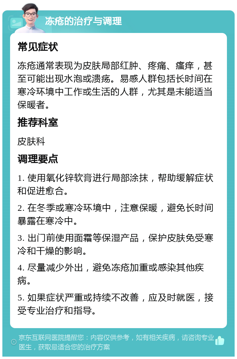 冻疮的治疗与调理 常见症状 冻疮通常表现为皮肤局部红肿、疼痛、瘙痒，甚至可能出现水泡或溃疡。易感人群包括长时间在寒冷环境中工作或生活的人群，尤其是未能适当保暖者。 推荐科室 皮肤科 调理要点 1. 使用氧化锌软膏进行局部涂抹，帮助缓解症状和促进愈合。 2. 在冬季或寒冷环境中，注意保暖，避免长时间暴露在寒冷中。 3. 出门前使用面霜等保湿产品，保护皮肤免受寒冷和干燥的影响。 4. 尽量减少外出，避免冻疮加重或感染其他疾病。 5. 如果症状严重或持续不改善，应及时就医，接受专业治疗和指导。