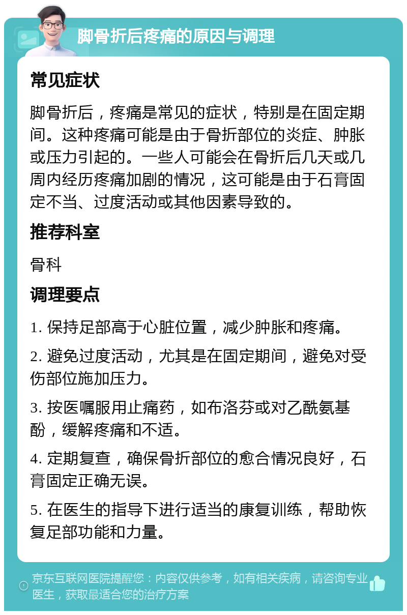 脚骨折后疼痛的原因与调理 常见症状 脚骨折后，疼痛是常见的症状，特别是在固定期间。这种疼痛可能是由于骨折部位的炎症、肿胀或压力引起的。一些人可能会在骨折后几天或几周内经历疼痛加剧的情况，这可能是由于石膏固定不当、过度活动或其他因素导致的。 推荐科室 骨科 调理要点 1. 保持足部高于心脏位置，减少肿胀和疼痛。 2. 避免过度活动，尤其是在固定期间，避免对受伤部位施加压力。 3. 按医嘱服用止痛药，如布洛芬或对乙酰氨基酚，缓解疼痛和不适。 4. 定期复查，确保骨折部位的愈合情况良好，石膏固定正确无误。 5. 在医生的指导下进行适当的康复训练，帮助恢复足部功能和力量。