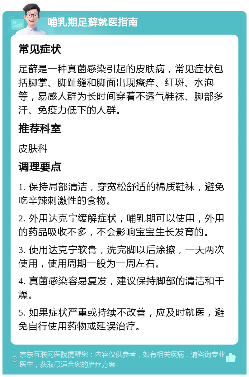 哺乳期足藓就医指南 常见症状 足藓是一种真菌感染引起的皮肤病，常见症状包括脚掌、脚趾缝和脚面出现瘙痒、红斑、水泡等，易感人群为长时间穿着不透气鞋袜、脚部多汗、免疫力低下的人群。 推荐科室 皮肤科 调理要点 1. 保持局部清洁，穿宽松舒适的棉质鞋袜，避免吃辛辣刺激性的食物。 2. 外用达克宁缓解症状，哺乳期可以使用，外用的药品吸收不多，不会影响宝宝生长发育的。 3. 使用达克宁软膏，洗完脚以后涂擦，一天两次使用，使用周期一般为一周左右。 4. 真菌感染容易复发，建议保持脚部的清洁和干燥。 5. 如果症状严重或持续不改善，应及时就医，避免自行使用药物或延误治疗。