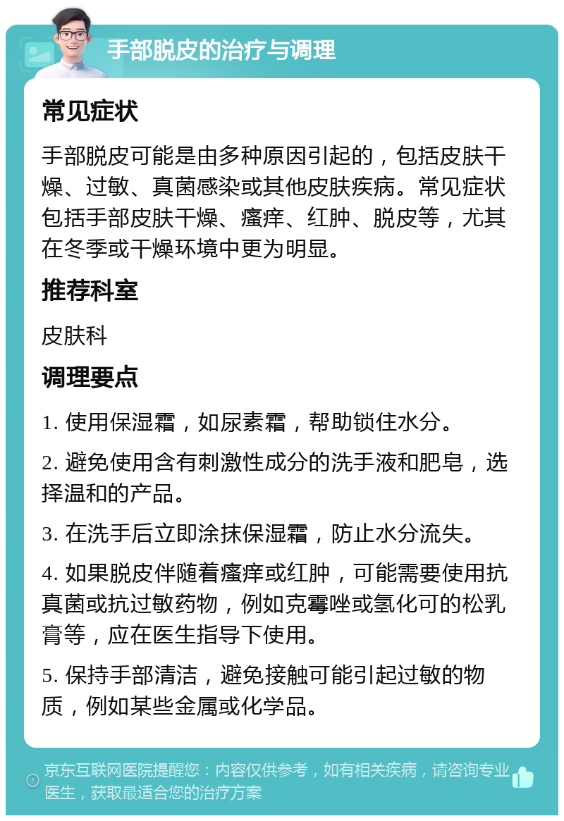 手部脱皮的治疗与调理 常见症状 手部脱皮可能是由多种原因引起的，包括皮肤干燥、过敏、真菌感染或其他皮肤疾病。常见症状包括手部皮肤干燥、瘙痒、红肿、脱皮等，尤其在冬季或干燥环境中更为明显。 推荐科室 皮肤科 调理要点 1. 使用保湿霜，如尿素霜，帮助锁住水分。 2. 避免使用含有刺激性成分的洗手液和肥皂，选择温和的产品。 3. 在洗手后立即涂抹保湿霜，防止水分流失。 4. 如果脱皮伴随着瘙痒或红肿，可能需要使用抗真菌或抗过敏药物，例如克霉唑或氢化可的松乳膏等，应在医生指导下使用。 5. 保持手部清洁，避免接触可能引起过敏的物质，例如某些金属或化学品。