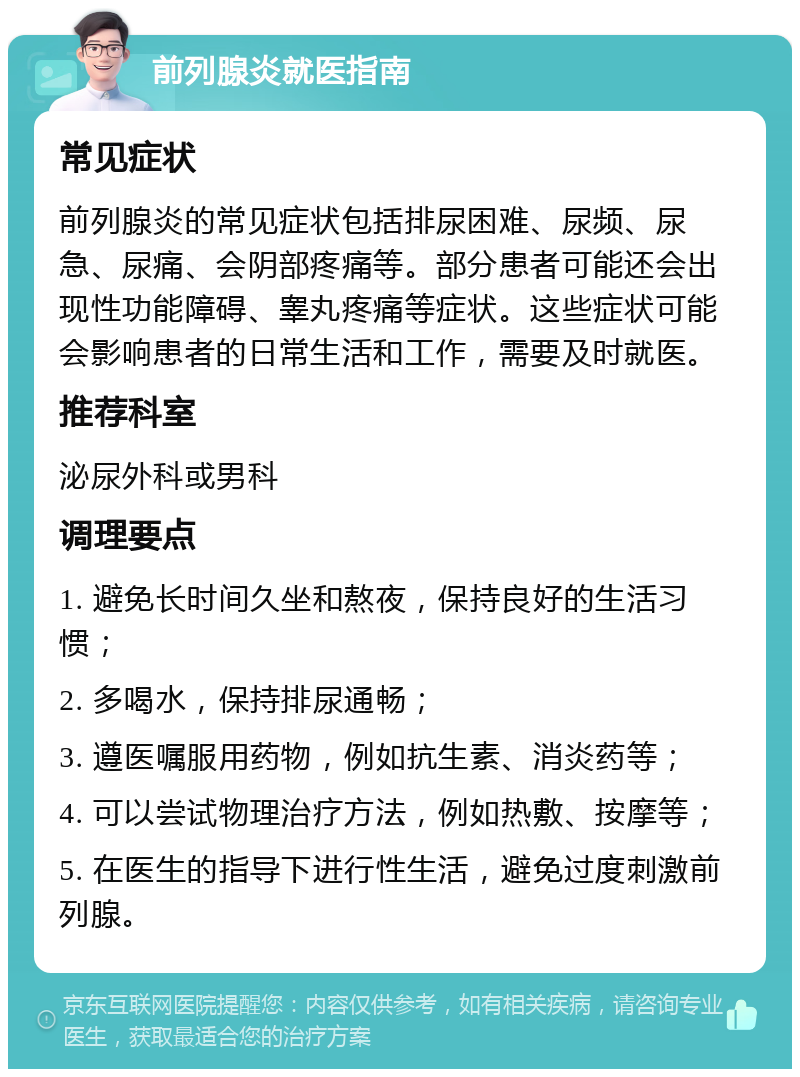 前列腺炎就医指南 常见症状 前列腺炎的常见症状包括排尿困难、尿频、尿急、尿痛、会阴部疼痛等。部分患者可能还会出现性功能障碍、睾丸疼痛等症状。这些症状可能会影响患者的日常生活和工作，需要及时就医。 推荐科室 泌尿外科或男科 调理要点 1. 避免长时间久坐和熬夜，保持良好的生活习惯； 2. 多喝水，保持排尿通畅； 3. 遵医嘱服用药物，例如抗生素、消炎药等； 4. 可以尝试物理治疗方法，例如热敷、按摩等； 5. 在医生的指导下进行性生活，避免过度刺激前列腺。