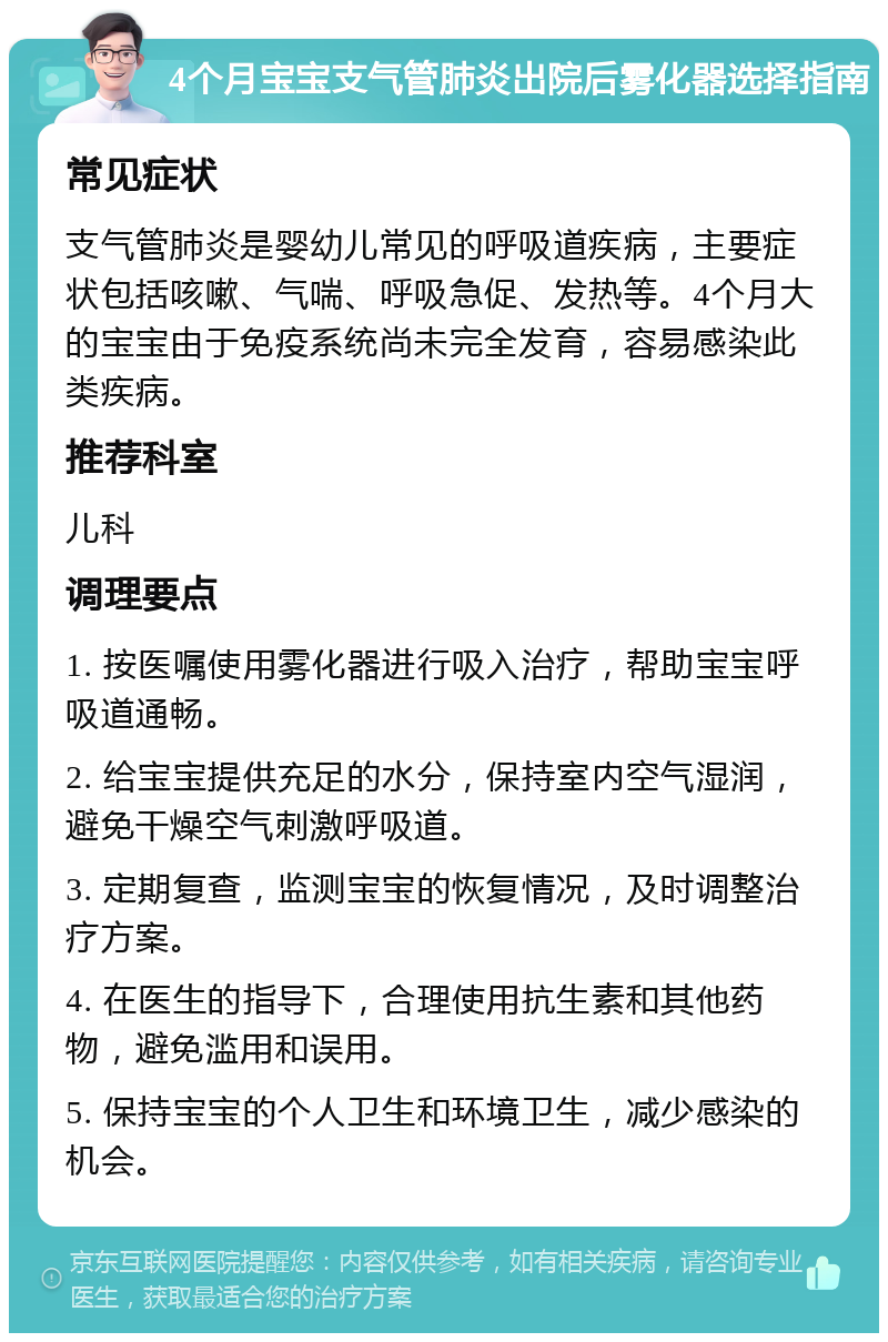 4个月宝宝支气管肺炎出院后雾化器选择指南 常见症状 支气管肺炎是婴幼儿常见的呼吸道疾病，主要症状包括咳嗽、气喘、呼吸急促、发热等。4个月大的宝宝由于免疫系统尚未完全发育，容易感染此类疾病。 推荐科室 儿科 调理要点 1. 按医嘱使用雾化器进行吸入治疗，帮助宝宝呼吸道通畅。 2. 给宝宝提供充足的水分，保持室内空气湿润，避免干燥空气刺激呼吸道。 3. 定期复查，监测宝宝的恢复情况，及时调整治疗方案。 4. 在医生的指导下，合理使用抗生素和其他药物，避免滥用和误用。 5. 保持宝宝的个人卫生和环境卫生，减少感染的机会。