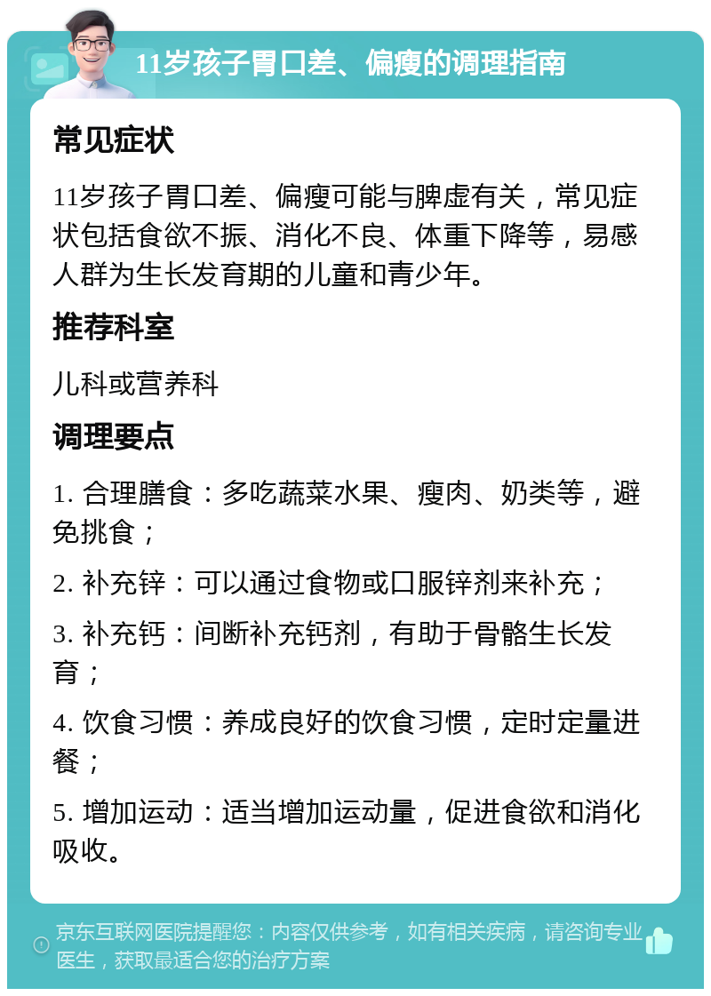 11岁孩子胃口差、偏瘦的调理指南 常见症状 11岁孩子胃口差、偏瘦可能与脾虚有关，常见症状包括食欲不振、消化不良、体重下降等，易感人群为生长发育期的儿童和青少年。 推荐科室 儿科或营养科 调理要点 1. 合理膳食：多吃蔬菜水果、瘦肉、奶类等，避免挑食； 2. 补充锌：可以通过食物或口服锌剂来补充； 3. 补充钙：间断补充钙剂，有助于骨骼生长发育； 4. 饮食习惯：养成良好的饮食习惯，定时定量进餐； 5. 增加运动：适当增加运动量，促进食欲和消化吸收。