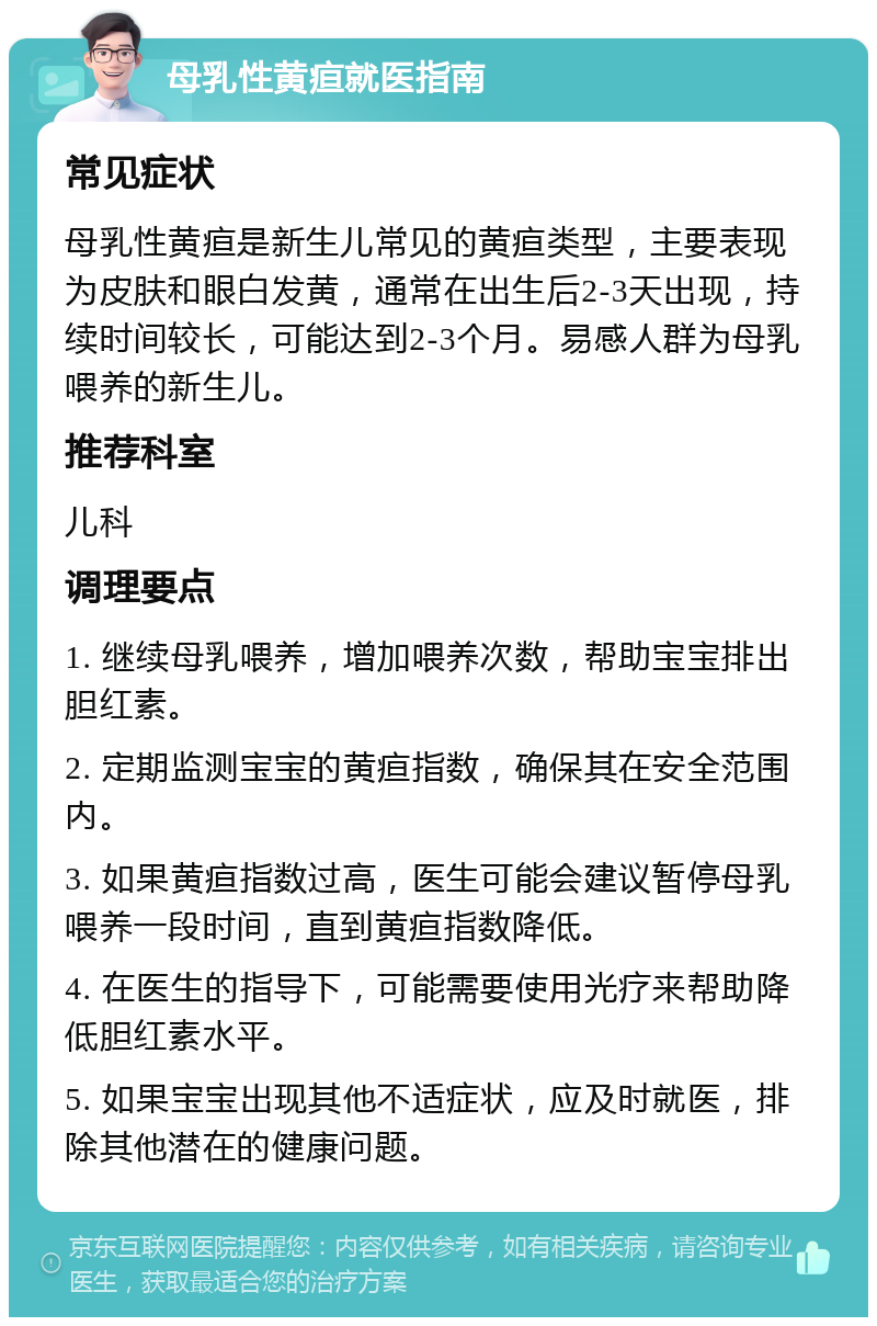 母乳性黄疸就医指南 常见症状 母乳性黄疸是新生儿常见的黄疸类型，主要表现为皮肤和眼白发黄，通常在出生后2-3天出现，持续时间较长，可能达到2-3个月。易感人群为母乳喂养的新生儿。 推荐科室 儿科 调理要点 1. 继续母乳喂养，增加喂养次数，帮助宝宝排出胆红素。 2. 定期监测宝宝的黄疸指数，确保其在安全范围内。 3. 如果黄疸指数过高，医生可能会建议暂停母乳喂养一段时间，直到黄疸指数降低。 4. 在医生的指导下，可能需要使用光疗来帮助降低胆红素水平。 5. 如果宝宝出现其他不适症状，应及时就医，排除其他潜在的健康问题。