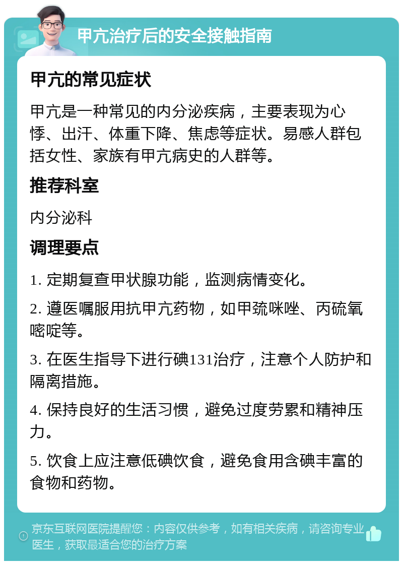 甲亢治疗后的安全接触指南 甲亢的常见症状 甲亢是一种常见的内分泌疾病，主要表现为心悸、出汗、体重下降、焦虑等症状。易感人群包括女性、家族有甲亢病史的人群等。 推荐科室 内分泌科 调理要点 1. 定期复查甲状腺功能，监测病情变化。 2. 遵医嘱服用抗甲亢药物，如甲巯咪唑、丙硫氧嘧啶等。 3. 在医生指导下进行碘131治疗，注意个人防护和隔离措施。 4. 保持良好的生活习惯，避免过度劳累和精神压力。 5. 饮食上应注意低碘饮食，避免食用含碘丰富的食物和药物。