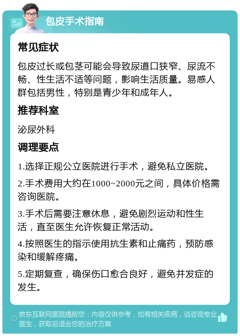 包皮手术指南 常见症状 包皮过长或包茎可能会导致尿道口狭窄、尿流不畅、性生活不适等问题，影响生活质量。易感人群包括男性，特别是青少年和成年人。 推荐科室 泌尿外科 调理要点 1.选择正规公立医院进行手术，避免私立医院。 2.手术费用大约在1000~2000元之间，具体价格需咨询医院。 3.手术后需要注意休息，避免剧烈运动和性生活，直至医生允许恢复正常活动。 4.按照医生的指示使用抗生素和止痛药，预防感染和缓解疼痛。 5.定期复查，确保伤口愈合良好，避免并发症的发生。