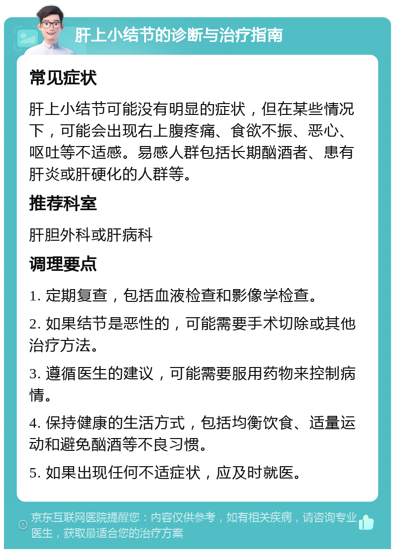 肝上小结节的诊断与治疗指南 常见症状 肝上小结节可能没有明显的症状，但在某些情况下，可能会出现右上腹疼痛、食欲不振、恶心、呕吐等不适感。易感人群包括长期酗酒者、患有肝炎或肝硬化的人群等。 推荐科室 肝胆外科或肝病科 调理要点 1. 定期复查，包括血液检查和影像学检查。 2. 如果结节是恶性的，可能需要手术切除或其他治疗方法。 3. 遵循医生的建议，可能需要服用药物来控制病情。 4. 保持健康的生活方式，包括均衡饮食、适量运动和避免酗酒等不良习惯。 5. 如果出现任何不适症状，应及时就医。