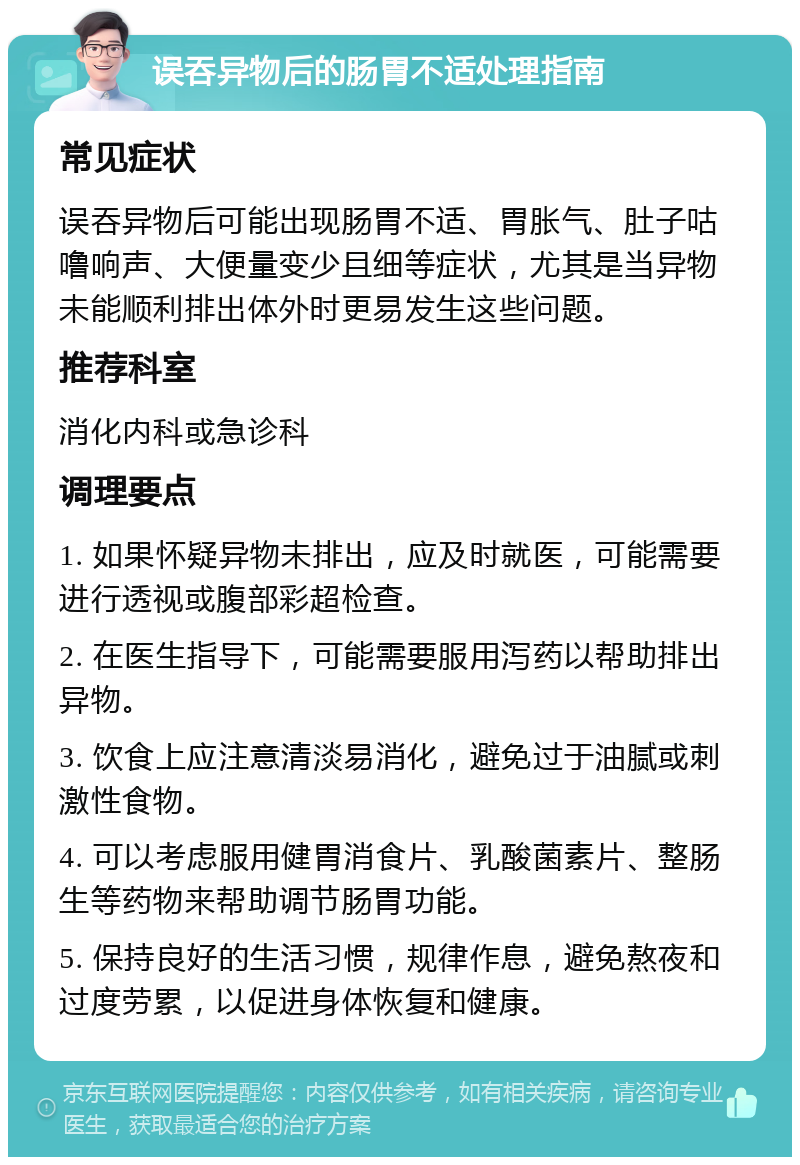 误吞异物后的肠胃不适处理指南 常见症状 误吞异物后可能出现肠胃不适、胃胀气、肚子咕噜响声、大便量变少且细等症状，尤其是当异物未能顺利排出体外时更易发生这些问题。 推荐科室 消化内科或急诊科 调理要点 1. 如果怀疑异物未排出，应及时就医，可能需要进行透视或腹部彩超检查。 2. 在医生指导下，可能需要服用泻药以帮助排出异物。 3. 饮食上应注意清淡易消化，避免过于油腻或刺激性食物。 4. 可以考虑服用健胃消食片、乳酸菌素片、整肠生等药物来帮助调节肠胃功能。 5. 保持良好的生活习惯，规律作息，避免熬夜和过度劳累，以促进身体恢复和健康。