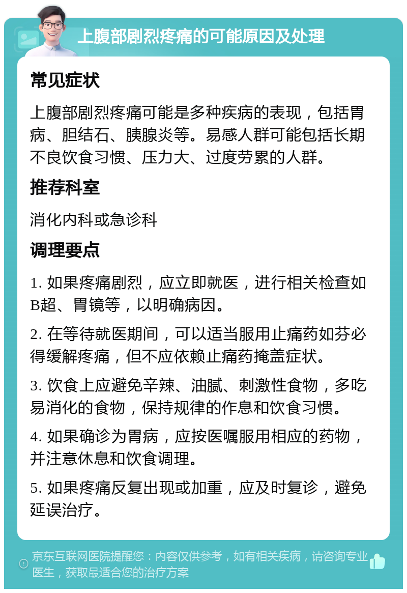 上腹部剧烈疼痛的可能原因及处理 常见症状 上腹部剧烈疼痛可能是多种疾病的表现，包括胃病、胆结石、胰腺炎等。易感人群可能包括长期不良饮食习惯、压力大、过度劳累的人群。 推荐科室 消化内科或急诊科 调理要点 1. 如果疼痛剧烈，应立即就医，进行相关检查如B超、胃镜等，以明确病因。 2. 在等待就医期间，可以适当服用止痛药如芬必得缓解疼痛，但不应依赖止痛药掩盖症状。 3. 饮食上应避免辛辣、油腻、刺激性食物，多吃易消化的食物，保持规律的作息和饮食习惯。 4. 如果确诊为胃病，应按医嘱服用相应的药物，并注意休息和饮食调理。 5. 如果疼痛反复出现或加重，应及时复诊，避免延误治疗。