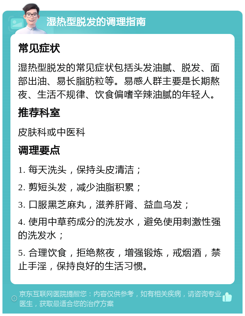 湿热型脱发的调理指南 常见症状 湿热型脱发的常见症状包括头发油腻、脱发、面部出油、易长脂肪粒等。易感人群主要是长期熬夜、生活不规律、饮食偏嗜辛辣油腻的年轻人。 推荐科室 皮肤科或中医科 调理要点 1. 每天洗头，保持头皮清洁； 2. 剪短头发，减少油脂积累； 3. 口服黑芝麻丸，滋养肝肾、益血乌发； 4. 使用中草药成分的洗发水，避免使用刺激性强的洗发水； 5. 合理饮食，拒绝熬夜，增强锻炼，戒烟酒，禁止手淫，保持良好的生活习惯。