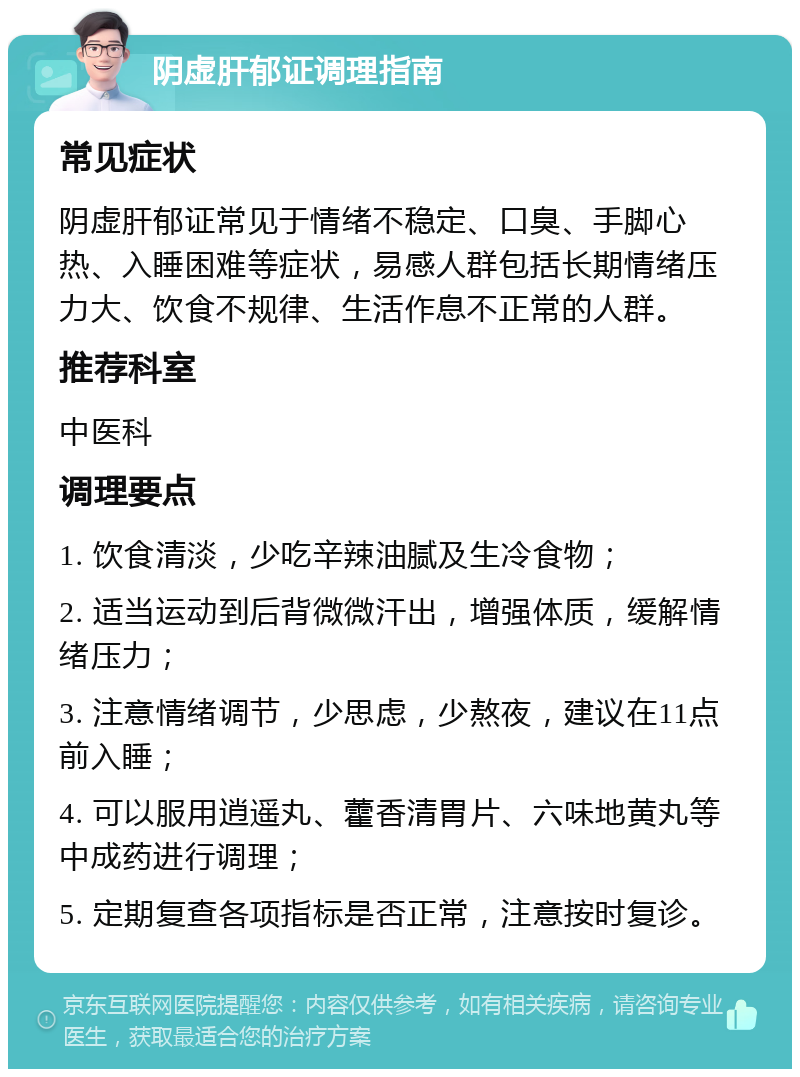 阴虚肝郁证调理指南 常见症状 阴虚肝郁证常见于情绪不稳定、口臭、手脚心热、入睡困难等症状，易感人群包括长期情绪压力大、饮食不规律、生活作息不正常的人群。 推荐科室 中医科 调理要点 1. 饮食清淡，少吃辛辣油腻及生冷食物； 2. 适当运动到后背微微汗出，增强体质，缓解情绪压力； 3. 注意情绪调节，少思虑，少熬夜，建议在11点前入睡； 4. 可以服用逍遥丸、藿香清胃片、六味地黄丸等中成药进行调理； 5. 定期复查各项指标是否正常，注意按时复诊。