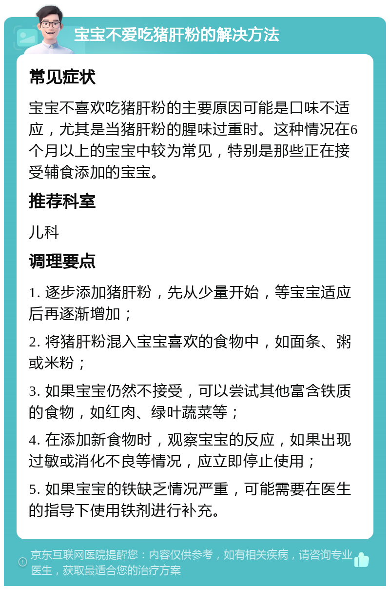 宝宝不爱吃猪肝粉的解决方法 常见症状 宝宝不喜欢吃猪肝粉的主要原因可能是口味不适应，尤其是当猪肝粉的腥味过重时。这种情况在6个月以上的宝宝中较为常见，特别是那些正在接受辅食添加的宝宝。 推荐科室 儿科 调理要点 1. 逐步添加猪肝粉，先从少量开始，等宝宝适应后再逐渐增加； 2. 将猪肝粉混入宝宝喜欢的食物中，如面条、粥或米粉； 3. 如果宝宝仍然不接受，可以尝试其他富含铁质的食物，如红肉、绿叶蔬菜等； 4. 在添加新食物时，观察宝宝的反应，如果出现过敏或消化不良等情况，应立即停止使用； 5. 如果宝宝的铁缺乏情况严重，可能需要在医生的指导下使用铁剂进行补充。