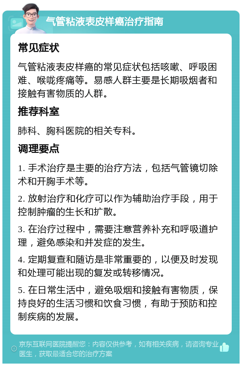 气管粘液表皮样癌治疗指南 常见症状 气管粘液表皮样癌的常见症状包括咳嗽、呼吸困难、喉咙疼痛等。易感人群主要是长期吸烟者和接触有害物质的人群。 推荐科室 肺科、胸科医院的相关专科。 调理要点 1. 手术治疗是主要的治疗方法，包括气管镜切除术和开胸手术等。 2. 放射治疗和化疗可以作为辅助治疗手段，用于控制肿瘤的生长和扩散。 3. 在治疗过程中，需要注意营养补充和呼吸道护理，避免感染和并发症的发生。 4. 定期复查和随访是非常重要的，以便及时发现和处理可能出现的复发或转移情况。 5. 在日常生活中，避免吸烟和接触有害物质，保持良好的生活习惯和饮食习惯，有助于预防和控制疾病的发展。