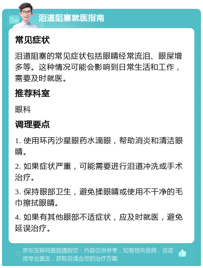 泪道阻塞就医指南 常见症状 泪道阻塞的常见症状包括眼睛经常流泪、眼屎增多等。这种情况可能会影响到日常生活和工作，需要及时就医。 推荐科室 眼科 调理要点 1. 使用环丙沙星眼药水滴眼，帮助消炎和清洁眼睛。 2. 如果症状严重，可能需要进行泪道冲洗或手术治疗。 3. 保持眼部卫生，避免揉眼睛或使用不干净的毛巾擦拭眼睛。 4. 如果有其他眼部不适症状，应及时就医，避免延误治疗。