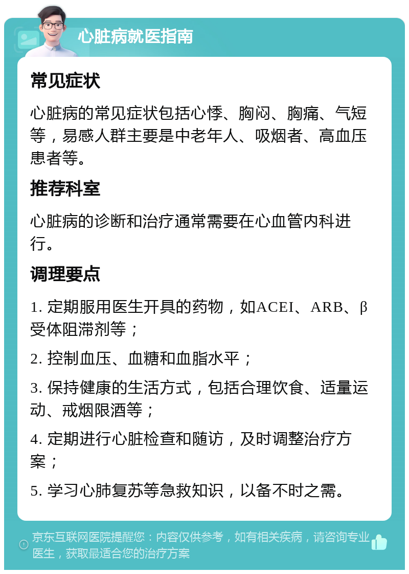 心脏病就医指南 常见症状 心脏病的常见症状包括心悸、胸闷、胸痛、气短等，易感人群主要是中老年人、吸烟者、高血压患者等。 推荐科室 心脏病的诊断和治疗通常需要在心血管内科进行。 调理要点 1. 定期服用医生开具的药物，如ACEI、ARB、β受体阻滞剂等； 2. 控制血压、血糖和血脂水平； 3. 保持健康的生活方式，包括合理饮食、适量运动、戒烟限酒等； 4. 定期进行心脏检查和随访，及时调整治疗方案； 5. 学习心肺复苏等急救知识，以备不时之需。