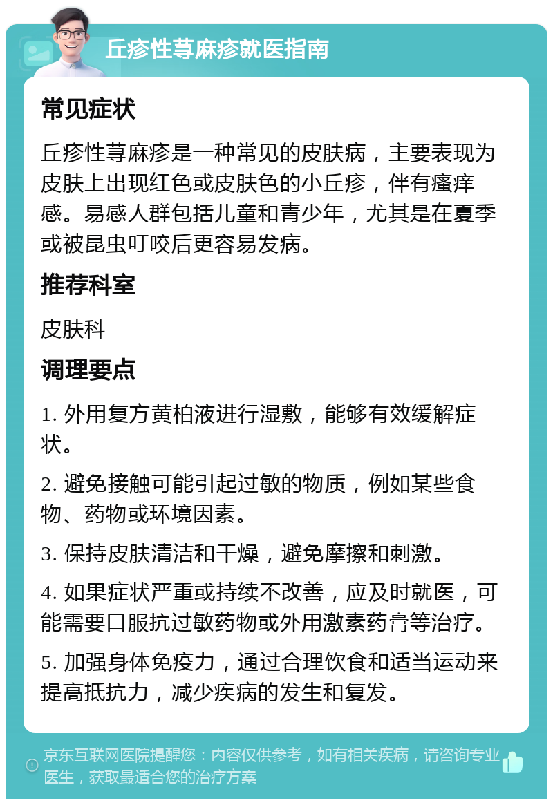 丘疹性荨麻疹就医指南 常见症状 丘疹性荨麻疹是一种常见的皮肤病，主要表现为皮肤上出现红色或皮肤色的小丘疹，伴有瘙痒感。易感人群包括儿童和青少年，尤其是在夏季或被昆虫叮咬后更容易发病。 推荐科室 皮肤科 调理要点 1. 外用复方黄柏液进行湿敷，能够有效缓解症状。 2. 避免接触可能引起过敏的物质，例如某些食物、药物或环境因素。 3. 保持皮肤清洁和干燥，避免摩擦和刺激。 4. 如果症状严重或持续不改善，应及时就医，可能需要口服抗过敏药物或外用激素药膏等治疗。 5. 加强身体免疫力，通过合理饮食和适当运动来提高抵抗力，减少疾病的发生和复发。