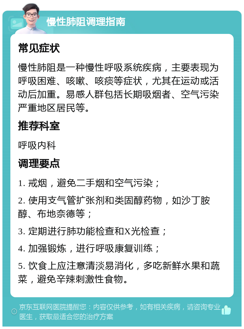 慢性肺阻调理指南 常见症状 慢性肺阻是一种慢性呼吸系统疾病，主要表现为呼吸困难、咳嗽、咳痰等症状，尤其在运动或活动后加重。易感人群包括长期吸烟者、空气污染严重地区居民等。 推荐科室 呼吸内科 调理要点 1. 戒烟，避免二手烟和空气污染； 2. 使用支气管扩张剂和类固醇药物，如沙丁胺醇、布地奈德等； 3. 定期进行肺功能检查和X光检查； 4. 加强锻炼，进行呼吸康复训练； 5. 饮食上应注意清淡易消化，多吃新鲜水果和蔬菜，避免辛辣刺激性食物。