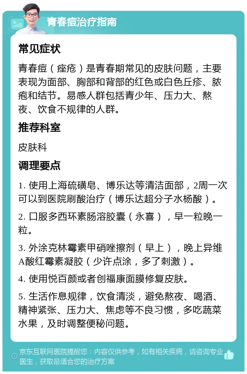 青春痘治疗指南 常见症状 青春痘（痤疮）是青春期常见的皮肤问题，主要表现为面部、胸部和背部的红色或白色丘疹、脓疱和结节。易感人群包括青少年、压力大、熬夜、饮食不规律的人群。 推荐科室 皮肤科 调理要点 1. 使用上海硫磺皂、博乐达等清洁面部，2周一次可以到医院刷酸治疗（博乐达超分子水杨酸）。 2. 口服多西环素肠溶胶囊（永喜），早一粒晚一粒。 3. 外涂克林霉素甲硝唑擦剂（早上），晚上异维A酸红霉素凝胶（少许点涂，多了刺激）。 4. 使用悦百颜或者创福康面膜修复皮肤。 5. 生活作息规律，饮食清淡，避免熬夜、喝酒、精神紧张、压力大、焦虑等不良习惯，多吃蔬菜水果，及时调整便秘问题。