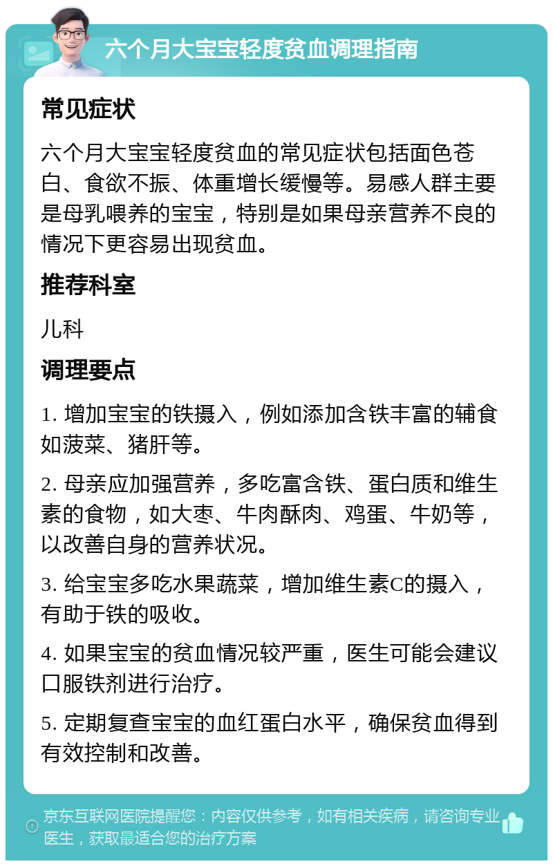 六个月大宝宝轻度贫血调理指南 常见症状 六个月大宝宝轻度贫血的常见症状包括面色苍白、食欲不振、体重增长缓慢等。易感人群主要是母乳喂养的宝宝，特别是如果母亲营养不良的情况下更容易出现贫血。 推荐科室 儿科 调理要点 1. 增加宝宝的铁摄入，例如添加含铁丰富的辅食如菠菜、猪肝等。 2. 母亲应加强营养，多吃富含铁、蛋白质和维生素的食物，如大枣、牛肉酥肉、鸡蛋、牛奶等，以改善自身的营养状况。 3. 给宝宝多吃水果蔬菜，增加维生素C的摄入，有助于铁的吸收。 4. 如果宝宝的贫血情况较严重，医生可能会建议口服铁剂进行治疗。 5. 定期复查宝宝的血红蛋白水平，确保贫血得到有效控制和改善。