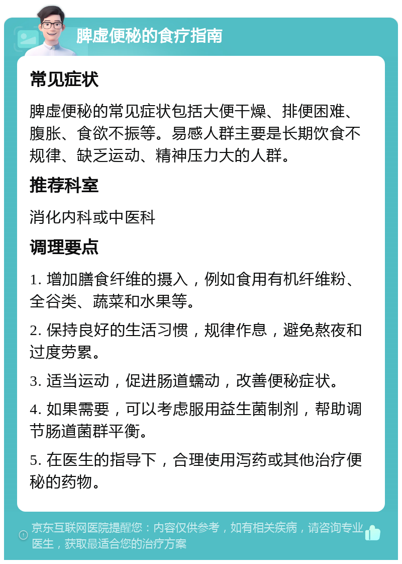 脾虚便秘的食疗指南 常见症状 脾虚便秘的常见症状包括大便干燥、排便困难、腹胀、食欲不振等。易感人群主要是长期饮食不规律、缺乏运动、精神压力大的人群。 推荐科室 消化内科或中医科 调理要点 1. 增加膳食纤维的摄入，例如食用有机纤维粉、全谷类、蔬菜和水果等。 2. 保持良好的生活习惯，规律作息，避免熬夜和过度劳累。 3. 适当运动，促进肠道蠕动，改善便秘症状。 4. 如果需要，可以考虑服用益生菌制剂，帮助调节肠道菌群平衡。 5. 在医生的指导下，合理使用泻药或其他治疗便秘的药物。