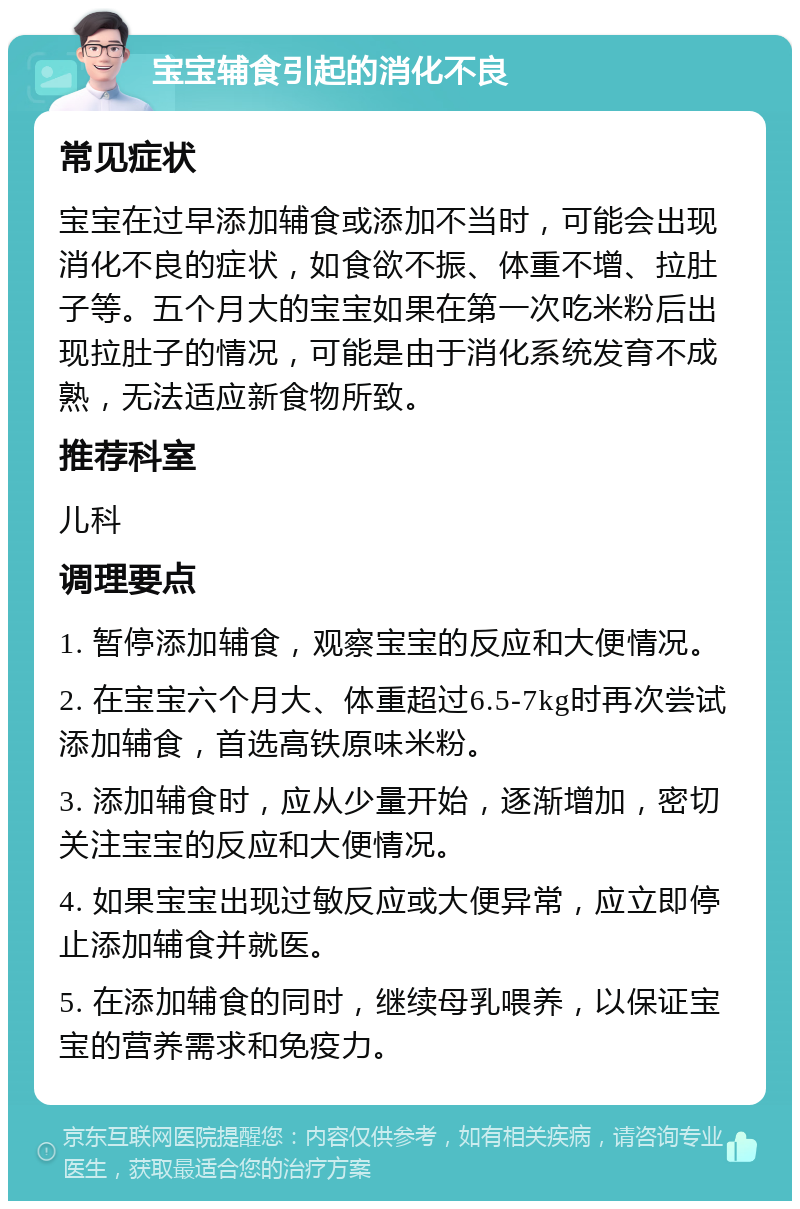 宝宝辅食引起的消化不良 常见症状 宝宝在过早添加辅食或添加不当时，可能会出现消化不良的症状，如食欲不振、体重不增、拉肚子等。五个月大的宝宝如果在第一次吃米粉后出现拉肚子的情况，可能是由于消化系统发育不成熟，无法适应新食物所致。 推荐科室 儿科 调理要点 1. 暂停添加辅食，观察宝宝的反应和大便情况。 2. 在宝宝六个月大、体重超过6.5-7kg时再次尝试添加辅食，首选高铁原味米粉。 3. 添加辅食时，应从少量开始，逐渐增加，密切关注宝宝的反应和大便情况。 4. 如果宝宝出现过敏反应或大便异常，应立即停止添加辅食并就医。 5. 在添加辅食的同时，继续母乳喂养，以保证宝宝的营养需求和免疫力。