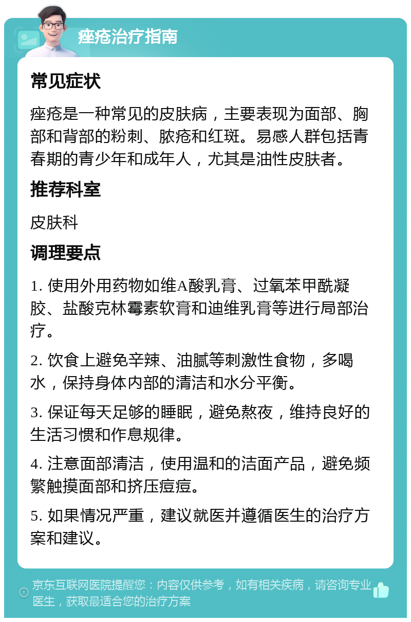 痤疮治疗指南 常见症状 痤疮是一种常见的皮肤病，主要表现为面部、胸部和背部的粉刺、脓疮和红斑。易感人群包括青春期的青少年和成年人，尤其是油性皮肤者。 推荐科室 皮肤科 调理要点 1. 使用外用药物如维A酸乳膏、过氧苯甲酰凝胶、盐酸克林霉素软膏和迪维乳膏等进行局部治疗。 2. 饮食上避免辛辣、油腻等刺激性食物，多喝水，保持身体内部的清洁和水分平衡。 3. 保证每天足够的睡眠，避免熬夜，维持良好的生活习惯和作息规律。 4. 注意面部清洁，使用温和的洁面产品，避免频繁触摸面部和挤压痘痘。 5. 如果情况严重，建议就医并遵循医生的治疗方案和建议。