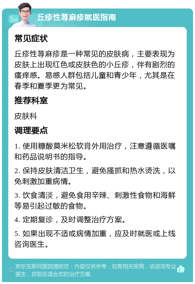 丘疹性荨麻疹就医指南 常见症状 丘疹性荨麻疹是一种常见的皮肤病，主要表现为皮肤上出现红色或皮肤色的小丘疹，伴有剧烈的瘙痒感。易感人群包括儿童和青少年，尤其是在春季和夏季更为常见。 推荐科室 皮肤科 调理要点 1. 使用糠酸莫米松软膏外用治疗，注意遵循医嘱和药品说明书的指导。 2. 保持皮肤清洁卫生，避免搔抓和热水烫洗，以免刺激加重病情。 3. 饮食清淡，避免食用辛辣、刺激性食物和海鲜等易引起过敏的食物。 4. 定期复诊，及时调整治疗方案。 5. 如果出现不适或病情加重，应及时就医或上线咨询医生。